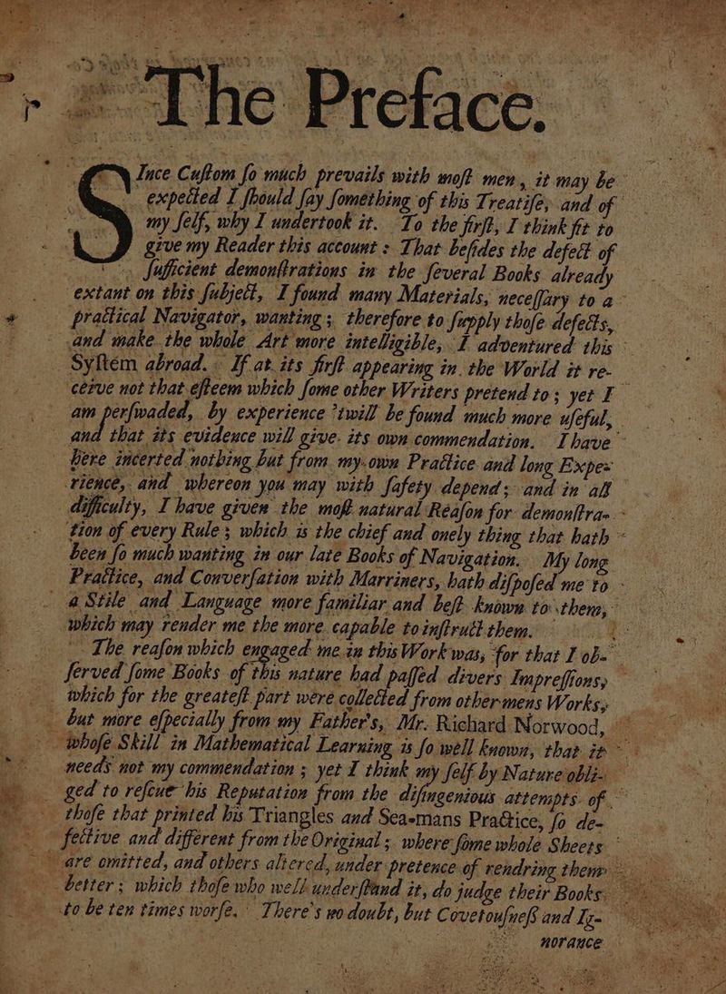 ge Sie y my Self, why I undertook it. To the firft, I think fit to J give my Reader this account : That befides the defect of “ fuficient demonftrations in the feveral Books already extant on this fubject, I found many Materials, neceffary toa practical Navigator, wanting ; therefore to Supply thofe defets, am perfwaded, by experience *twill be found much more ufeful, rience, and ‘whereon you may with Safety depend; and in all , ferved fome Books of this nature had paffed divers Lmpreffions, a 2 thofe that printed his Triangles and Sea-mans Pratice, fo de- ,