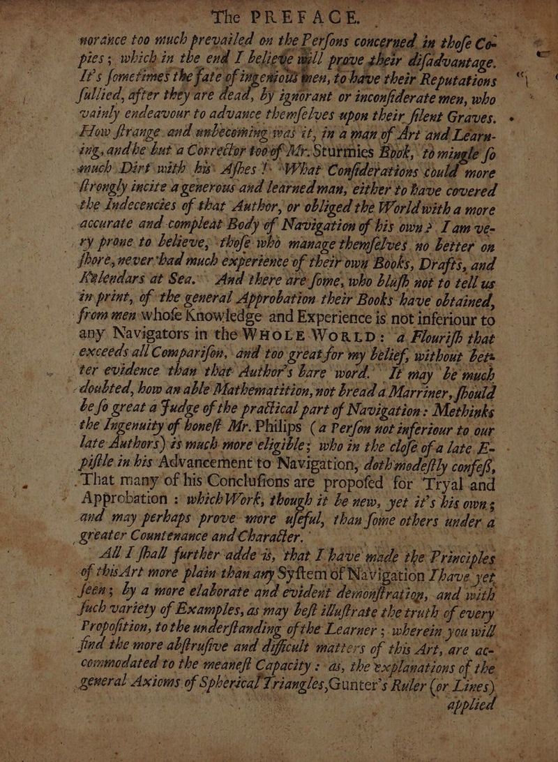 * pies; which in the end I belie prove their difadvantage. It’s fometimes the fate of ingenio ten, tobave their Reputations Sullied, after they are dead, by ignorant or inconfiderate men, who vainly endeavour to advance themfelves upon their filent Graves. Flow firange.and unbecoming was it, ina man of Art and Learn- any Navigators in the WHOLE-WoRLD: a. Flourifb that be fo great a Fudge of the prattical part of Navigation: Methinks late Authors):és mach more'eligible; who in the clofe ofa late F- - pifile in bis Advancement to Navigation, doth modeftly confe/s, Approbation : which Work; ei be new, yet it’s his owns ALT fhall further ‘adde'as, that have made the Principles en os oaabpaed ©,