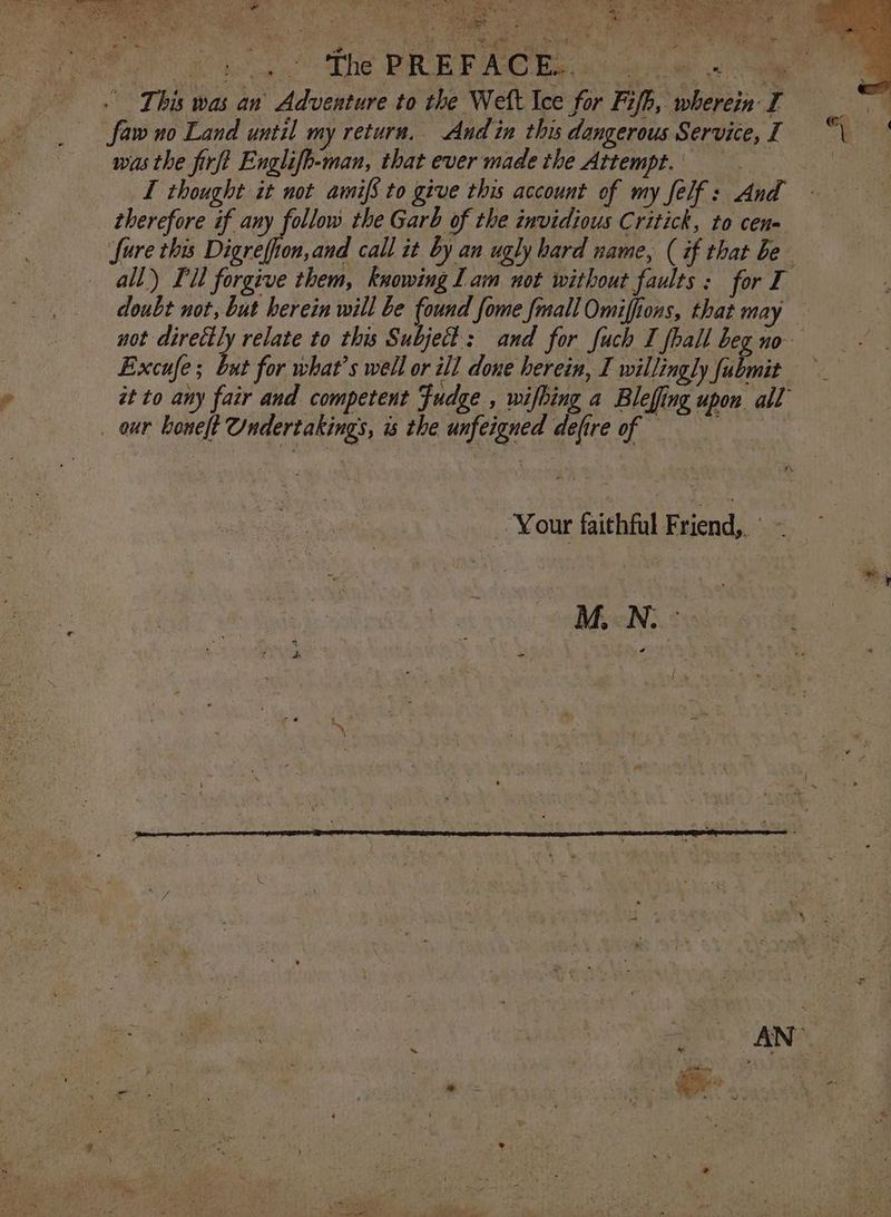 ve AR iy el ae Samet ae The PRE F ACE. ah it a This was an’ Adventure to the Welt Ice for Fz/h, wh 5 t erein I faw no Land until my return. And in this dangerous Service, I was the firft Englifo-man, that ever made the Attempt.| I thought it not amif to give this account of my felf: And therefore if any follow the Garb of the invidious Critick, to cen fure this Digrefion,and call it by an ugly hard name, ( if that be all) FU forgive them, knowing Lam not without faults : for I ii doubt not, but herein will be found fome fmall Omiffions, that may not directly relate to this Subject: and for fuch I fall beg no Excufe ; It for what’s well or ill done herein, I willingly fubmit — it to any fair and competent Fudge , wifhing a Bleffing upon all _ our honelt Undertakings, is the unfeigned defire of == 3 Your faithful Feends se 5 Fh arr y Leyte in