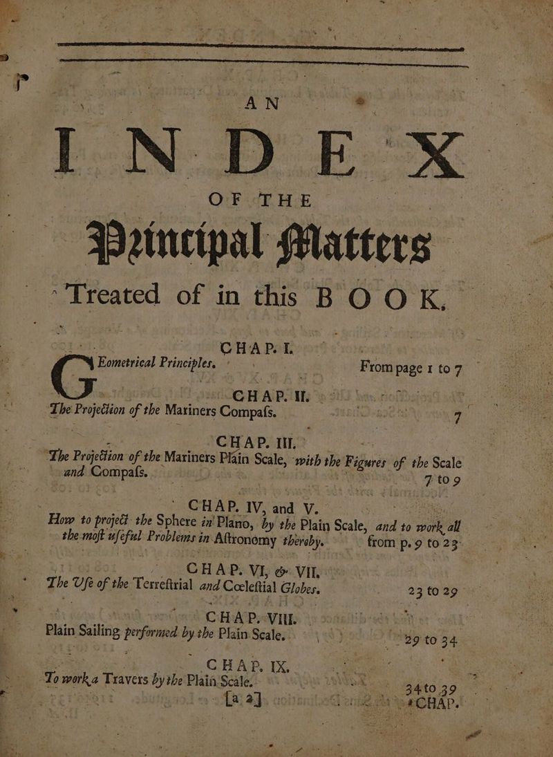 INDE x OF THE --BPeinetpal Matters ; Treated of in this BOOK, CHAP. I. | 4 Eomettical Erigepies VON | From page 1 to 7 CHAP. I. | T he Preto of the Maviners Compafs. eae 14 7 CHAP. Ill. ° and Compafs._ a i es ‘CHAP. IV, sal V. | the moft fal Problemsi in Altronomy thereby, from p. 9 to tee : CH HAP. VI, &amp; VII, : | The of of the Tersfl and Ceeleftial Globes. 23 to 8g ir ee CAAT 200 URRY ot iis Sang pefrned ’y the Plain Scale, 3 Bg to 34 : CHAP. IX. nt ee To va Travers by the Plain'Scale. PRIS haces 34 to 3 9 ercroxant i a}. deri n oACHAP..