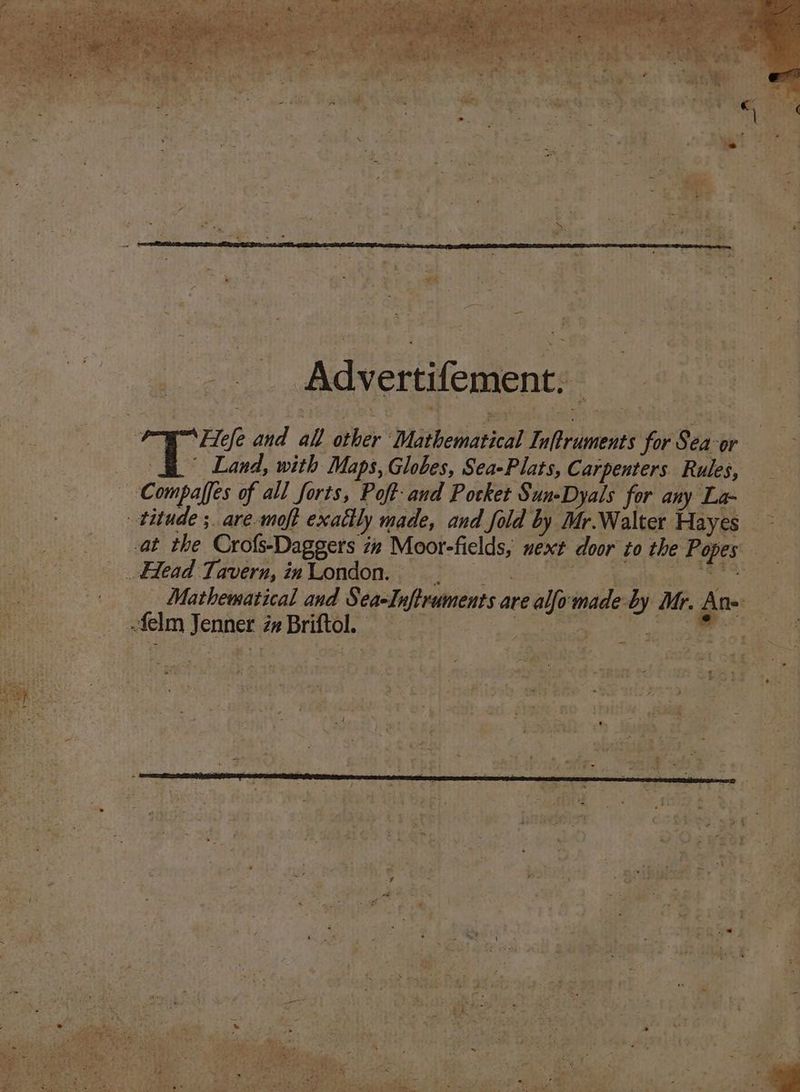 a | - Advertifement,. “Fe fe and all hee Withotidrical tise’ for Sea: or Te Land, with Maps, Globes, Sea-Plats, Carpenters Rules, a ~ Compaffes of all forts, Poft- and Pocket Sun-Dyals for any 2 ee -titude ;. are.moft exattly made, and fold by Mr.Walter Hayes ~ _ at the Cro%s-Daggers in Moor-fields, next door to the Popes : Head Tavern, inLondon. Mathematical and stiri: are en made by Mr. ate se 2 felm :f PORE) in Briftol. ,