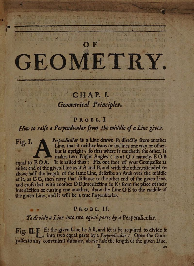 is Bs PRosid Pe ee How to raife a Perpendicular. frou the middle of a Line giver. Fig. I. erpendicular is a Line drawn {o direétly from another _. Line, that it neither leans or inclines one way or other, but is upright; fo that where it toucheth the other, it _ &amp; makes two Right Angles ( as at O ) namely, EOB ‘equalto EO A. It is raifed thus: Fix one foot of your Compaffes at either end of the given Line asat A and B, and with the other,extended to of it, as C C, then carry that diftance tothe other end of the given Line, interfeGion or cutting one another, draw the Line OE to the middle of 2 ay __ er PROBL, II. - Fodivide a Line into two equal parts by a Perpendicular. ~ into two equal. parts by a Perpendicular : Open the Com- ditt above halt the length of the given Line, . B Piatt) Osa et