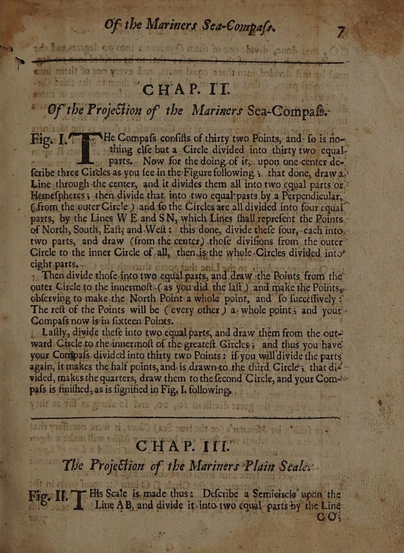 OF the Meer SeoConpaf. ek sige! ' 8g OHH e:naat ut &amp; wart to aa bivil a eno “wy “AHe Compafs, confifis of. thirty two Points, ‘and: fo is no-. ae Ene sie but a ‘Circle divided into nat fps Sal oe fa ae * tl ee eke ce atts. YS) sels anil ach 0 ack » Then iver Pose into two te $, oi, draw -the Points. ae the ‘outer Circle to the innermoft, Cas you id. the laf) and take the Points: obferving to make.the North Point:a whole point, and fo fucceffively + The reft of the Points will be (every. other ) a. whole points and your: )) “ _ Compafs now isin fixteen Points. _, Lafily, divide thefe into two.equal parts, and draw. them from the out ward Circle.to the:innermolt of the greateft Girckes and thus you have- your Contpafs. divided into thirty two Points: if you will divide the parts again, it makes: the half points, and. is drawn-to. the third Circles, that dis ~ vided, makes the quarters, draw them tothe fecond Circle, and your on pals is finithed, as is fi sci te in Fig, I, HARON Be ;¥ -4et 2 die Yaa i) - B svtobe 4 Adi ae ee “anes 3 ea%4 Peres i The Proton, f the Mariners Plain $ Gales: a $4, ch Wee id Bio. His Scale cca ee “Defcribe a Petia pon San Fe lt ir Line 4 8 and divide it- ‘into two canal Pati be tel