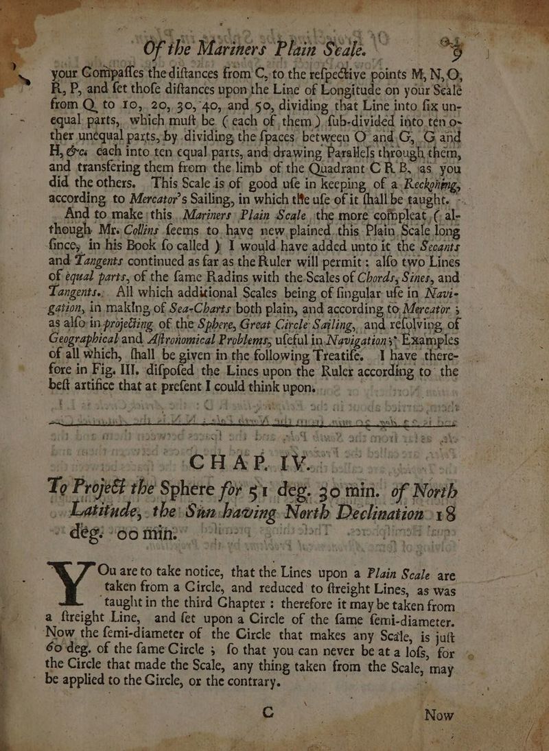 Pots See een ~ pasa asda? sdb peaked (OQ. gk | Of the Mariners Plain Stale. *'§ your Gomipaffes thediftances from C, to the refpedtive points M, N,O, R, P, and fet thofe diftances upon the Line of Longitude on your Sealé - rom Q. to 10,. 20, 30,40, and 50, dividing that Line into fix un- equal: parts, which muft be. ( each of them), {ub-divided into tén o- ther unequal parts, by dividing, the {paces between O and.G,_G and H, &amp;cs cach into ten equal. parts, and: drawing Parallels through them, and transfering them from the limb of the Quadrant C RB, as you did the others, This Scale is of good ufé in keeping of a Reckphgng, . according, to Mercator’s Sailing, in which tle ufe of it fhall be taught. - And to make this... Mariners Plain Scale the more cofnpleat,,(, al- though Mr. Collins feems. to. have new, plained.this, Plain, Scale long fince, in his Book fo called ) I would have added unto it the Secants and Zangents continued as far as the Ruler will permit: alfo two Lines of equal parts, of the fame Radins with theScales of Chords, Sines, and _ Tangents.;. All which additional Scales being of fingular ufe in Navi- gation, in mak{ng, of Sea-Charts both plain, and according to, Mereator 5 as alfo in projecting. of the Sphere, Great Circle Sailing, and relolving, of Geographical and. Aftronomical Problems; ulcful in Navigation: Examples fore in Fig. III. difpofed the Lines upon the Ruler according to’ the -beft artifice that at prefent I could think upon. Hoy - os i t Sb siedead ac; the: Fott Bodden tales secgouw he To Project the Sphere fo 51 deg. 30 thin. of North ,» Latitude, .the.8 ion chawing North Declination: 18 S ies Bes) 86 nih” Polis - Ou are to take notice, that the Lines upon a Plain Scale are taken from a Circle, and reduced to ftreight Lines, as was ‘taught in the third Chapter ; therefore it may be taken from a ftreight Line, and fet upon a Circle of the fame femi-diameter. ‘Now the femi-diameter of the Circle that makes any Scale, is jutt 6o-deg. of the fame Circle 5 fo that you can never be at a lofs, for - the Circle that made the Scale, any thing taken from the Scale, may * be applied to the Gircle, or the contrary. / a