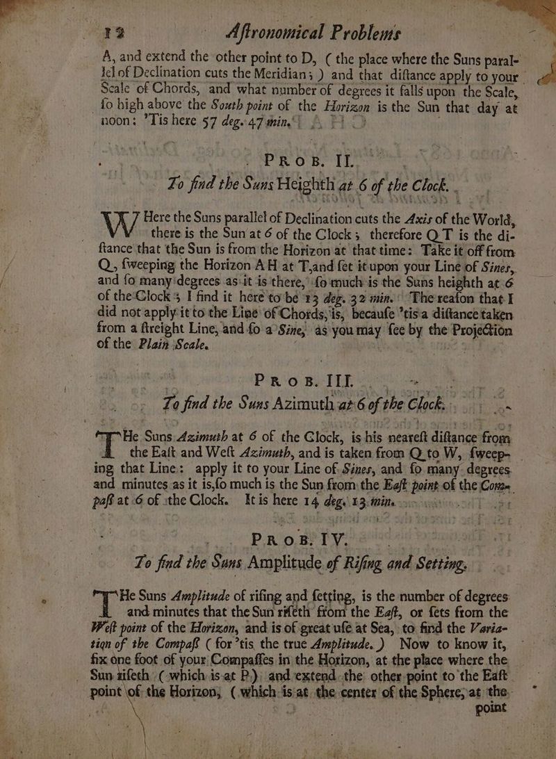 : 12 BT AP RO Be he tare Fo find the Suns Heighth ae 6 of the Clock. eas W Here the Suns parallel of Declination cuts the Axis of the World, there is the Sun at 6 of the Clock; therefore QT is the di- fiance that the Sun is from the Horizon at that time: Take it off from Q, {weeping the Horizon AH at T,and fet itupon your Line of Sines, and fo many'degrees..as:it is there, fo much is the Suns heighth at-6 of the Clock 4 find it here to'bé 83 deg. 32 mina. ‘The'reaton that I did not apply: it to the Line of Chotds; iis, becaufe *tis'a diftance taken from a fireight Line, and fo a Sine, as youmay {ee by the ProjeGion of the Plain ‘Scale. pi Pino Be TEE ice wee Zo find the Suns Azimuth at 6 of the Clock. THe Suns Azimuth at 6 of the Glock, is his neareft diftance from ing that Line: apply it to your Line of: Sines, and fo many. degrees. « Pn 0,80 Pye) aiied aid body To find the Sans Amplitude of Rifing and Setting. 7. Suns Amplitude of rifing and fetting, is the number of degrees: and minutes that the Sun rifeth from the Eat, or fets from the Welt point of the Horizon, and is of great ufe at Sea, to find the Varia- tign of the Compas ( for *tis the truce Amplitude.) Now to know it, point Cd ‘