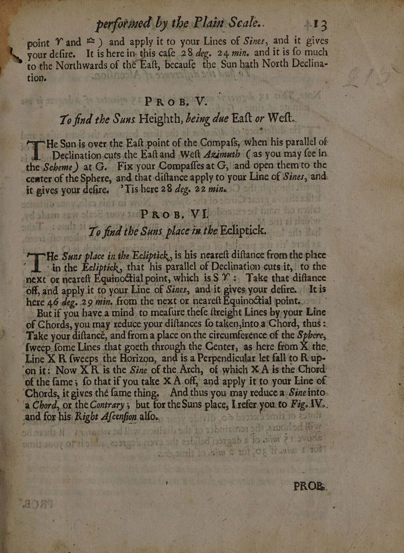 ae performed by the Plain Seale. = 3.13 your defire. It is here mae cafe 28 deg. 24 min. and it is fo much Saft, becaufe the Sun hath North Declina- tion. | PROB, Ve) . To find the Suns Heighth, being due Eaft or Wet. Declination.cuts the Eaftand Welt Azimuth (as you may fee in. ceater of the Sphere, and. that diftance apply to your Line of Sines, and: i - PROB, VI. s ! | To find the Suns place ix. the Ecliptick, in the gehts that -his parallel of Declination cuts:it,: to the - But if you havea mind to meafure thefe. freight Lines by, your Line Take your diftancé, and froma place on the circumference of the Sphere, Line X R {weeps the Horizon, and is a Perpendicular let fall'to R up-