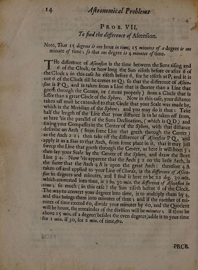 To find the difference of Afcenfion, / minate of time; {6 that one degree is 4 minutes of time. re A Be difference of Afcenfion is the time between the Suns tifing and 6 of the Glock, or how long the Sun rifeth before or after 6 of goeth through the Center, or ( more properly ) from a Gircle that is to that Circle that your Scale was made by, half the length of the “Line that your diftance is to be taken off from, e difference of Afeenfion PQ, ‘and ‘apply it as a Sine to that’ Arch, from fome place in it, ‘that it may jutt {weep the Live that gocth through the Center, as here it will from 3°5 -then:lay:your Scale by the: Center of the Sphere, and draw the fhort ‘Line 3°4. Now *tis apparent that the‘Arch 3 2 onthe little Arch, is fon inrdeprees'and minutes, and 1 find it here to be 22 deg. 30 min. ‘Which converted into time, is 1 40,'30 min. the difference of Afcenfion in stime 5 fo: much (in this cafe ) ‘the Sun rifeth before 6 of the Clock. ‘The way:to:convert: your degrees into time,’ is to multiply’ them by 4, “anid that bringsthem into minutes of time $ and if the number of mi- will be hours, the remainder of the divition will be minutes 3 if there be -above.15 min. of a degree(befides the even degrees jadde it to your time ‘for. min. if. 30, for 2 mia. of time,érc, « COE NG | ‘PROB.