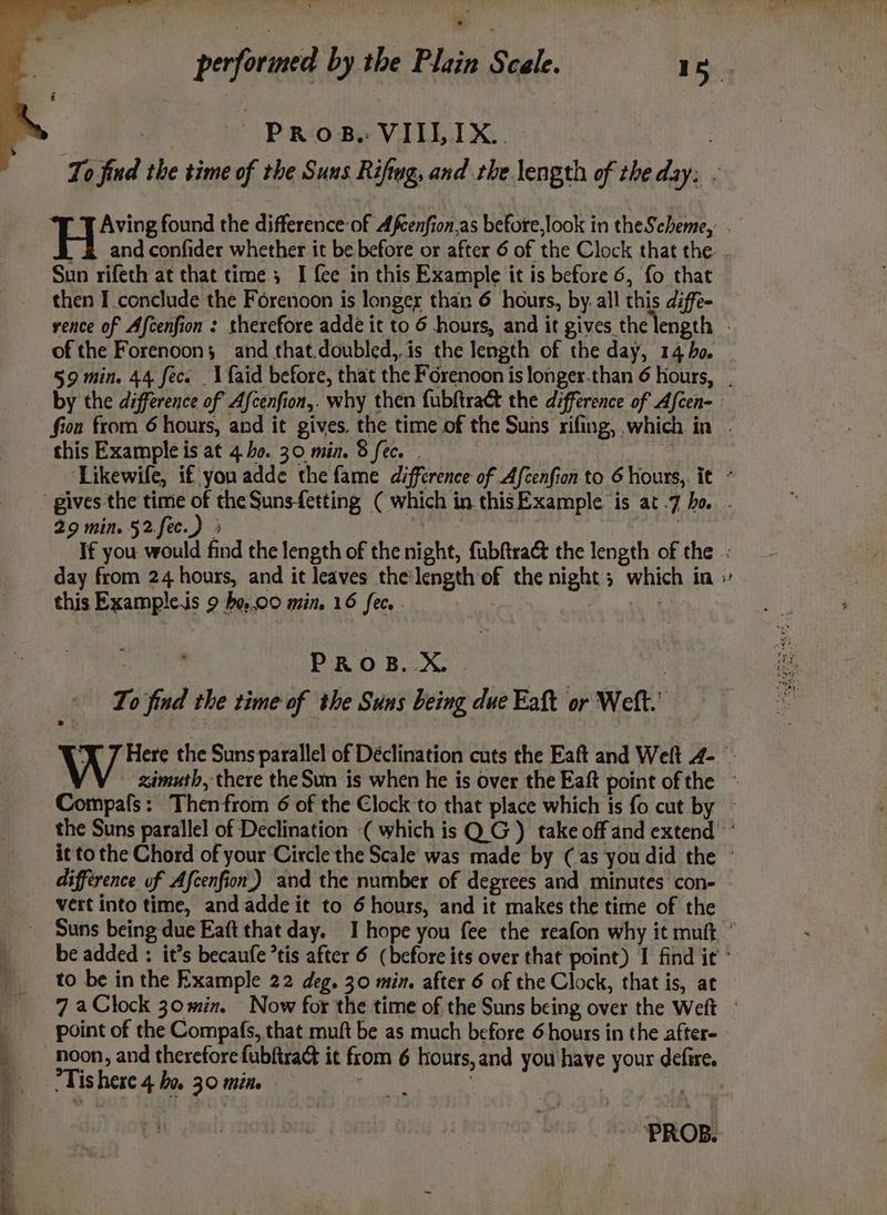 ee ee € Prose VIILIX... then I conclude the Forenoon is longer than 6 hours, by. all this diffe- of the Forenoon; and that.doubled,.is the length of the day, 14 bo. this Example is at 4.ho. 30 min. 8 fec. . 29 min. 52.fec.) 3 this Exampleis 9 be.0o min. 16 fee, - | PROB. X. . | To find the time of the Suns being due Eaft or Welt.’ Me difference of Afcenfion.) and the number of degrees and minutes con- vert into time, and adde it to 6 hours, and it makes the time of the to be in the Example 22 deg. 30 min. after 6 of the Clock, that is, at