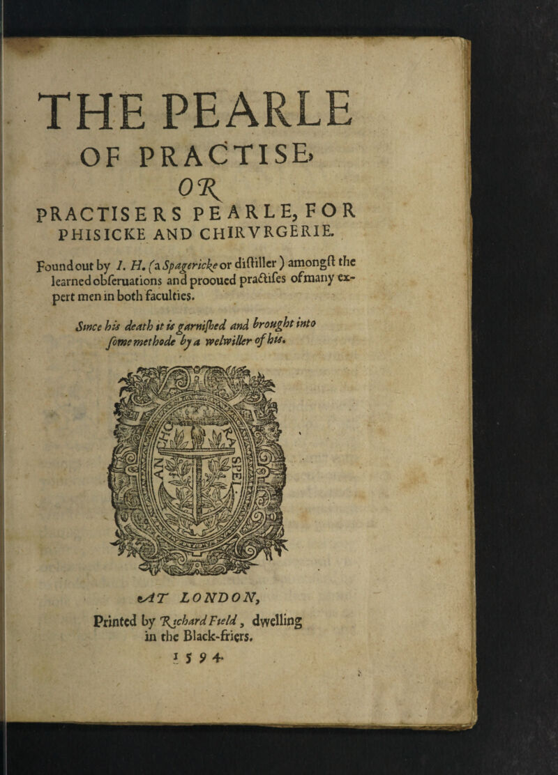 THE PEARLE OF PRACTISE. PRACTISE RS PEARLE, FOR PHISICICE AND CHlRVRGERIE. Found out by 1. H. (aSpagerickeox diftiller ) amongft the learned obferuations and prooucd prattifes ofmany ei- pert men in both faculties. Swcc his death it is gar riffled and brought into fomemethode by a welmller of bis. *AT LONDON, Printed by %tchardField, dwelling in the Black-friers. J 5 9 4*