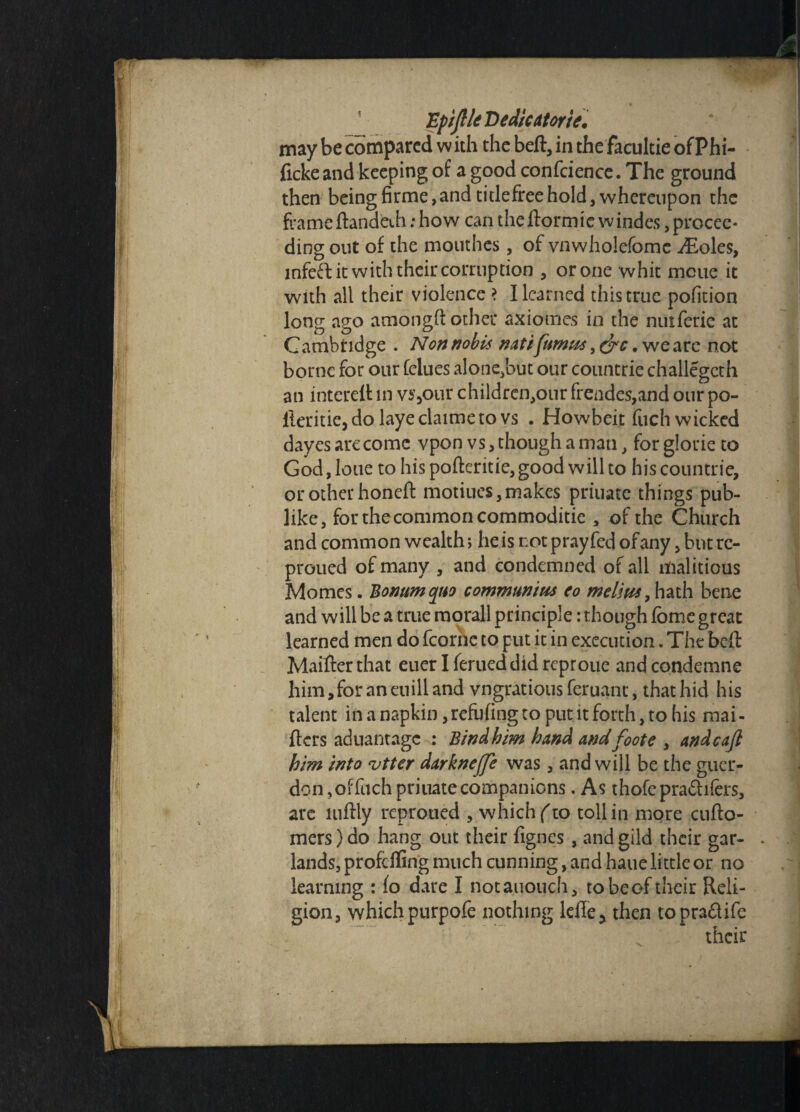 Epiftle Dedicdtorie, may be compared with the beft, in the facultie ofPhi- fickeand keeping of a good confcience. The ground then beingfirme,andtitlefreehold,whereupon the frameftandeth: how can theftormie windes, procee¬ ding out of the mouthes, of vnwholefomc iEoles, mfed it with their corruption , or one whit nicue it with all their violence > I learned this true pofition long ago atriongftother axiomes in the nuiferie at Cambridge . Non nobis natifumus, &c. we are not borne for our felues alone,but our countrie challegcth an interelt in vs,our children,onr frendes,and our po- lleritie,do layeclaimeto vs . Howbeit fuch wicked dayes arc come vpon vs, though a man, for glorie to God, lotie to his pofteritie, good will to his countrie, or other honeft motiucs, makes priuate things pub¬ like, for the common commoditie , of the Church and common wealth > he is rot prayfed of any, but re- proued of many , and condemned of all malitious Momcs. Bomtm quo comm twins co melius, hath bene and will be a true morall principle: though fome great learned men do fcorhe to put it in execution. The belt Ivlaifter that euer Iferueddidreproue andcondemne him,foraneuilland vngratious feruanc, that hid his talent in a napkin ,refufingto put it forth, to his mai- fters aduantage : Bindhim hand and foot e , andcajl him into vtter darknejfe was, and will be the guer¬ don, of fuch priuate companions. As thofepradifers, are luftly reprotied , which (to toll in more cufto- mers)do hang out their fignes, and gild their gar¬ lands, profeffing much cunning, and haue little or no learning : fo dare I notauouch, to be of their Reli¬ gion, which purpofe nothing lefle* then topradife their