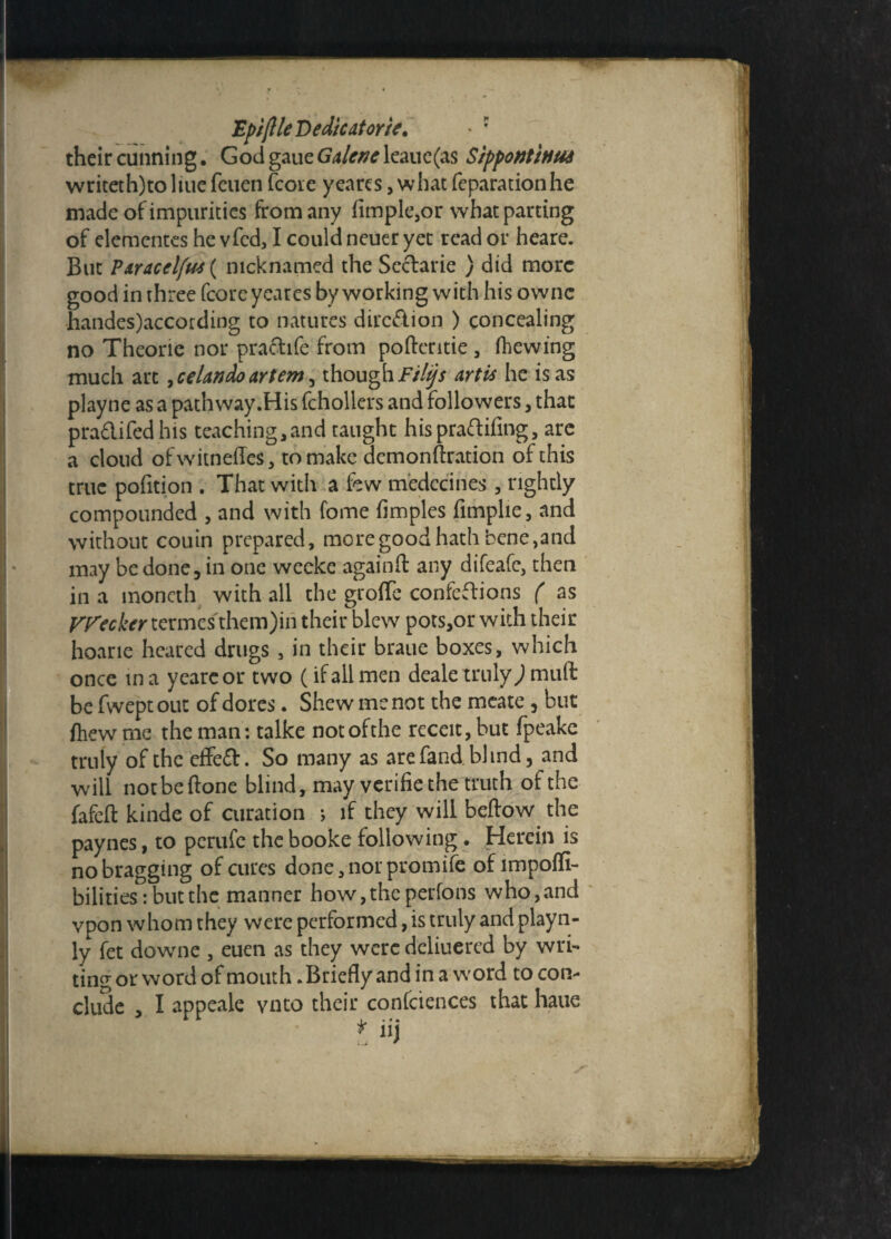 Epiftle Dedicator it. - ? their cunning, God gaueGdcneleaue(as Sippontittus writeth)to ltue feuen (core yea res, what reparation he made of impurities from any Ample,or what parting of elementes he vfed, I could neuer yet read or heare. But ?&racelfus{ nicknamed the Sectarie ) did more good in three fcoreyeares by working with his ownc handes)according to natures dire&ion ) concealing no Theorie nor practife from poftentie , fhewing much arc 7ceUndoartem, thoughFilips Artis he is as playne as a pathway.His fchollers and followers, that pra&ifedhis teaching,and taught hispraftifing, are a cloud ofwitneffes, to make demonftration of this true pofition . That with a few medccines, rightly compounded , and with feme fimples fimplie, and without couin prepared, more good hath bene,and may be done, in one weeke again ft any difeafe, then in a moncth with all the groffe confections ( as VFecker termes them)in their blew pots,or with their hoarie heared drugs, in their braue boxes, which once ma yeareor two (if all men deale truly) muft be fweptout of dores. Shew me not the meate, but fliew me the man: talke not of the receit, but fpeake truly of the dfe£t. So many as are fand. blind, and will not be ftone blind, may verifiethe truth of the fafeft kinde of curation *, if they will bellow the paynes, to perufc the booke following. Herein is nobragging of cures done, nor promile ofimpoffi- bilities: but the manner how, the perfons who,and vpon whom they were performed, is truly and playn- ly fet downe , euen as they were deliuered by wri¬ ting or word of mouth. Briefly and in a word to con¬ clude , I appeale vnto their confciences that haue * iij