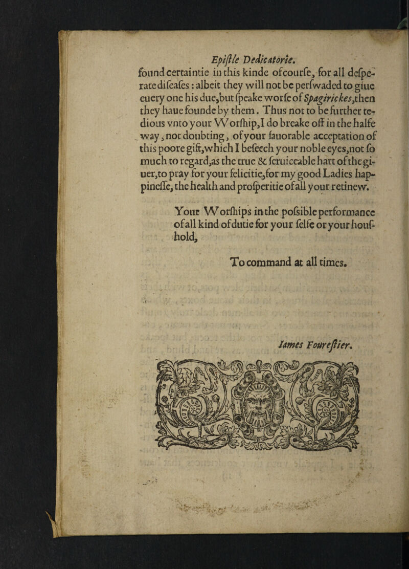 found certaintie inthis kinde ofcourfe, for all defpe- ratedifeafes: albeit they will not be perfwaded to giue euery one his due,but fpeake worfeof Spagir/ckes^hcn they haue founde by them. Thus not to be further te¬ dious vnto your W orfhip,I do breake off in the halfe , way, noc doubting, of your fauorable acceptation of this poore gift,which I befecch your noble eyes,not fo much to regard,as the true Sc feruiceable hart of the gi- uer,to pray for your felicitie,for my good Ladies hap- pinefle, the health and prolperitie of all your retine w. Your Worfhips in the pofsible performance ofall kind ofdutiefor your felfcoryourhouf- hold. To command at all times. lames Four eflier\