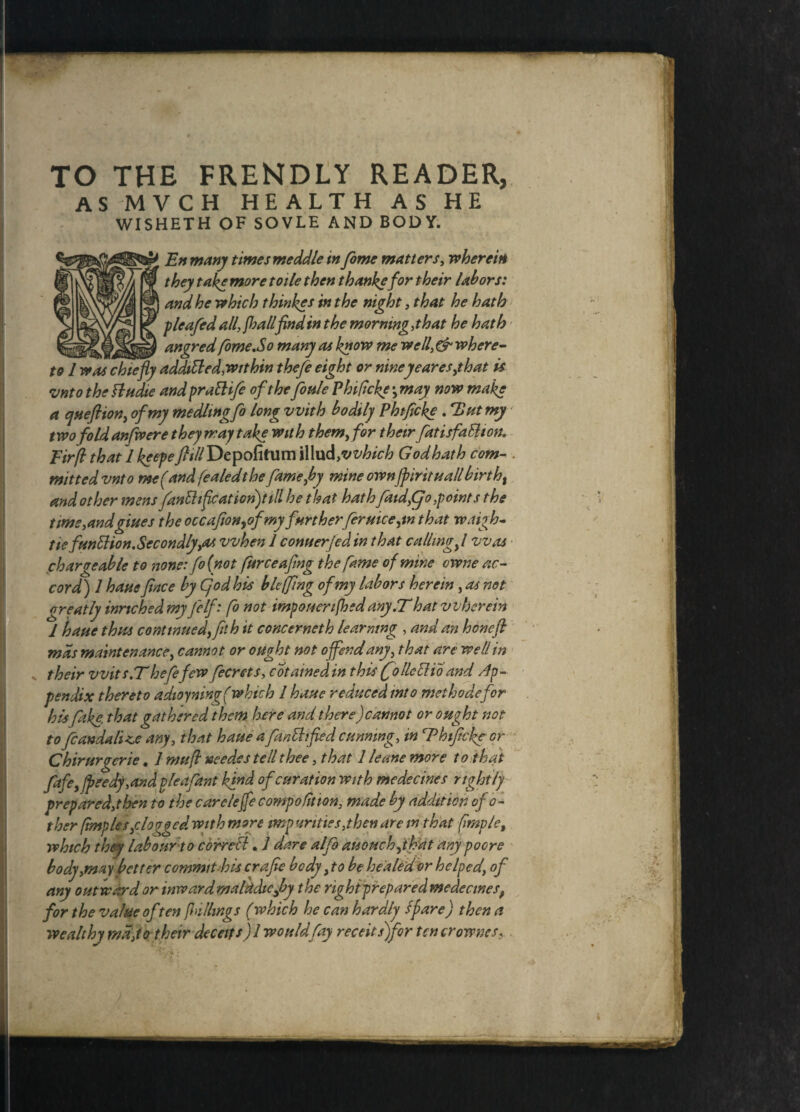 TO THE FRENDLY READER, as mvch health as he WISHETH OF SOVLE AND BODY. y En many times meddle in fome matters, wherein they take more toile then thankefor their labors: and he which thinkes in the night, that he hath pleafed all, Jhallfindin the morning,that he hath ^ . angred fome,So many as know me well, & where¬ to 1 was chiefly addiSled,within thefe eight or niney ear es,that is vnto the Sludie and praSlife of the Joule Pbificke •, may now make a qneftion, of my medltngfo long with bodily Phtficke , Hut my two foldanfwere they may take with them, for their fiatisfaSlmu Fir/l thailkeepe y?*//Depofitum illu d,vvhich God hath com- . mitted vnto me (and fealedthe fame fly mine ownjpirituall birtht and other mens fitnShflcation)till he that hath faid,Cjo,points the time,andgiues the occafioHyofmy further feruiceyn that rvaigh- tie funSHon.Secondly,as when 1 Conner Jed in that callingfl was chargeable to none: fo(not furceafmg the fame of mine owne ac¬ cord) 1 have face by Cjod his bleffing of my labors herein, as net- great ly inrichedmy Jelf: fo not importerifhedany,That wherein 1 haue thus continued, fit h it concerneth learning , and an hone ft mas maintenance, cannot or ought not offend any, that are well in their wits IT hefefew fecrets, cotainedin this (Jo He Slio and Ap¬ pendix thereto adioyning( which l haue reduced into met ho defer his fake, that gathered them here and there)cannot or ought not to fcandali<,e any, that haue a fan Stifled cunning, in Thtficke or Chirurgcrie, 1 mu ft needs s tell thee, that 1 leone more to that fife, jpeedy,and pleafiant kind ofeuration with medecines rightly prepared,then to the carelejfe compofition, made by addition of o- ther (imples,clogged with more imp unties,then are in that (imp/e, whtch they labour to correSt. J dare alfio auouch,tfat any poere body,may better commit bis crafie body ,to be healed or helped, of any outward or inwardmalkdicfiy the righiprepared medecinesf for the value often fillings (which he can hardly Spare) then a wealthy md,to their deceits) I would fay receitsjfor ten crownes, .