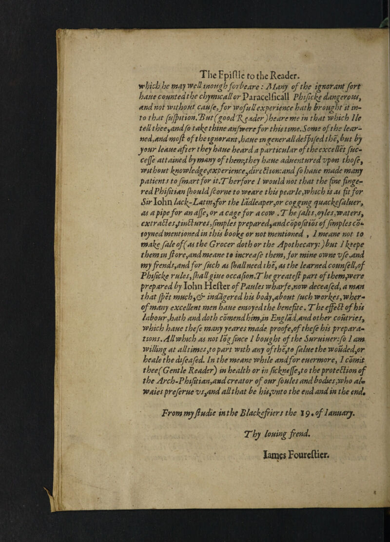 The Epifllc to the Reader. which he may well enough forbear e: Atany of the ignorant fort haue counted the chymicall or Paracelficail Phtftcke dangerous, and not without caufe,for wofullexperience hath brought it in¬ to that fuJpition.Tlutf^goodlfeader) he are me in that which lie tell thee,and fo t ake thine anfwere for this time.Some of the lear- tied, and mofi oft he ignorant, haue in %eneralldeffitfed the\ but by your leaue after they haue heard a particular of the excelletfuc- cejfe attained by many of thorny hey haue aduentured vpon thofe, without knowledge,experience ftireChomandfo haue made many patients to fmartfor it.T her fore I would not that the fine finge¬ red Phifitian [houldfiorne to weare this pearle, which is as ft for Sir Iohn lac f-Latin for the ladleaper,or cogging quackefaluer, as a pipe for an affe) or a cage for a cow , T he /alts, oyles, waters, extraU.es yintluresfmplcs prepared,and cop oft ios offtmplesco’*> toyned mentioned in this booke or not mentioned , 1 meane not to make faleof(as the Grocer doth or the Apothecary:)but 1 keepe themm ft oreyand meane to increafe them, for mine owne vfe,and myfiends,andfor fuc h as fh all need the, as the learned counfelfof Phtftcke rules, (hallgiue occafion.T he great eft part of them,were prepared by John Hcfter of Paides wharf eynow deceafed, a man that Jpet muchy& inddgered his body,about fuch workys, wher- ofmany excellent men haue emoyed the bene fite, T he effeCl of his labour,hath and doth comendhimfm Engl ad,and other coutries, which haue thefe many yeares made proofe,of thefe his prepara¬ tions. All which as not log fence 1 bought of the Suruiuerfo lam willing at alltimes,to part with any of the,to faluethe wouded,or he ale the difeafed. I n the meane whde and for e Her more, 1 edmit theef Gentle Reader) in health or in fickneffe,to the protection of the Arch-Phifitian,and creator of our fo isles and bodies,who aU waies preferue vsymd all that be his {onto the end and in the end,• i - From myftudie in the Black?friers the 19 • of 1 ami ary. Thy louing fiend, lames Foureflicr.