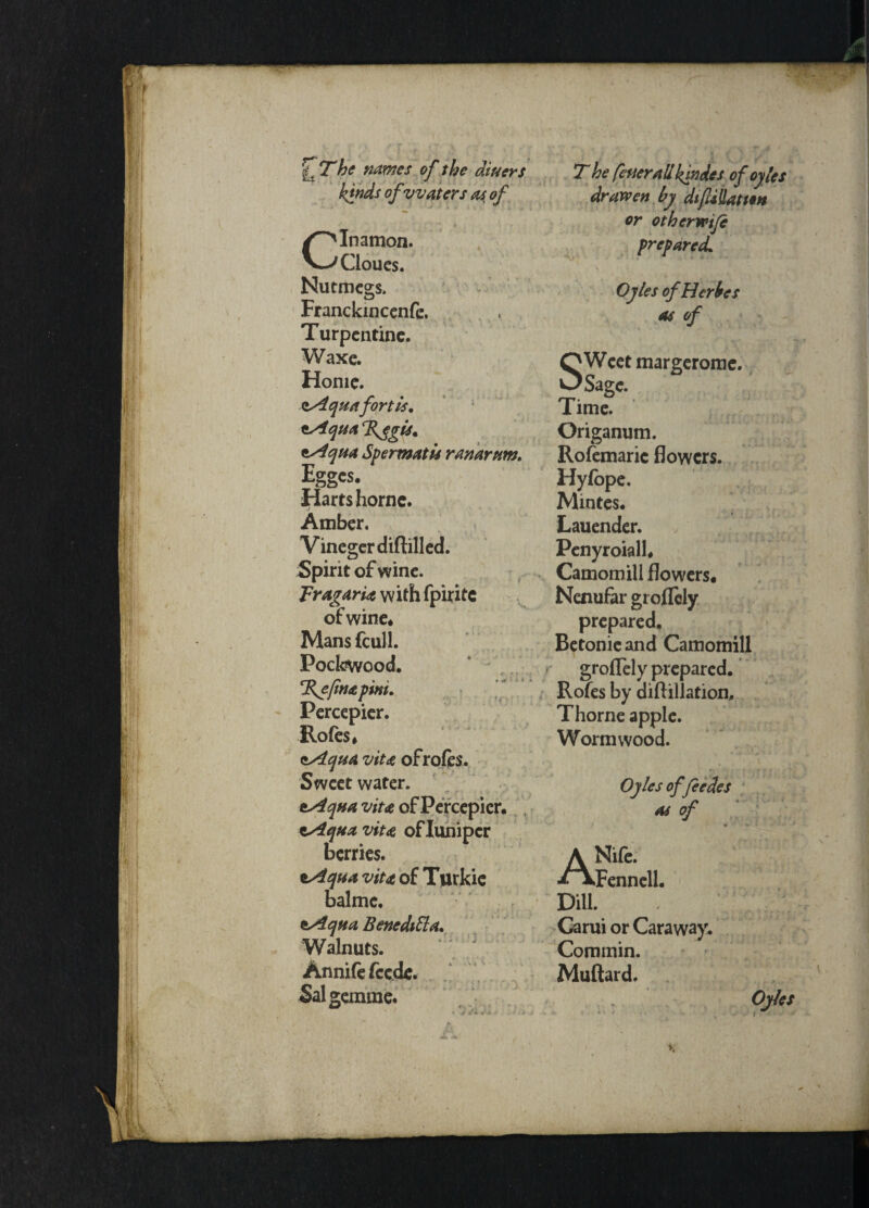 if T he names of the diners kinds of waters as, of CInamon. Cloucs. Nutmegs, Franckmcenfe. Turpentine. Waxe. Home. Aquafortis, Aqua %egis. Aqua Spermatls ranarum, igges. Harts home. Amber. Vinegcrdiftilled. Spirit of wine. TragarU with fpirite of wine* Mans feuli. Pockwood. %efnapini, Percepier. Rofes* Aqua vita ofrofes. Sweet water. Aqua vita of Percepier. Aqua vita oflunipcr berries. Aqua vita of Turkic balmc. Aqua Beneditta. Walnuts. Annife feede. Salgemme. T he fetter all kin des of ogles drawen by difiliation or otherwife prepared. Ogles of Her be s as of O Weet margerome. OSage. Time. Origanum. Rofemaric flowers. Hyfope. Mintes. Lauender. Penyroiall# Camomill flowers. Nenufar groflely prepared. Betonie and Camomill groflely prepared. Rofes by diftillation. Thorne apple. Wormwood. Ogles offeedes as of i ANife. Fennell. DiU. . Carui or Caraway. Commin. Muftard. Ogles X «% H