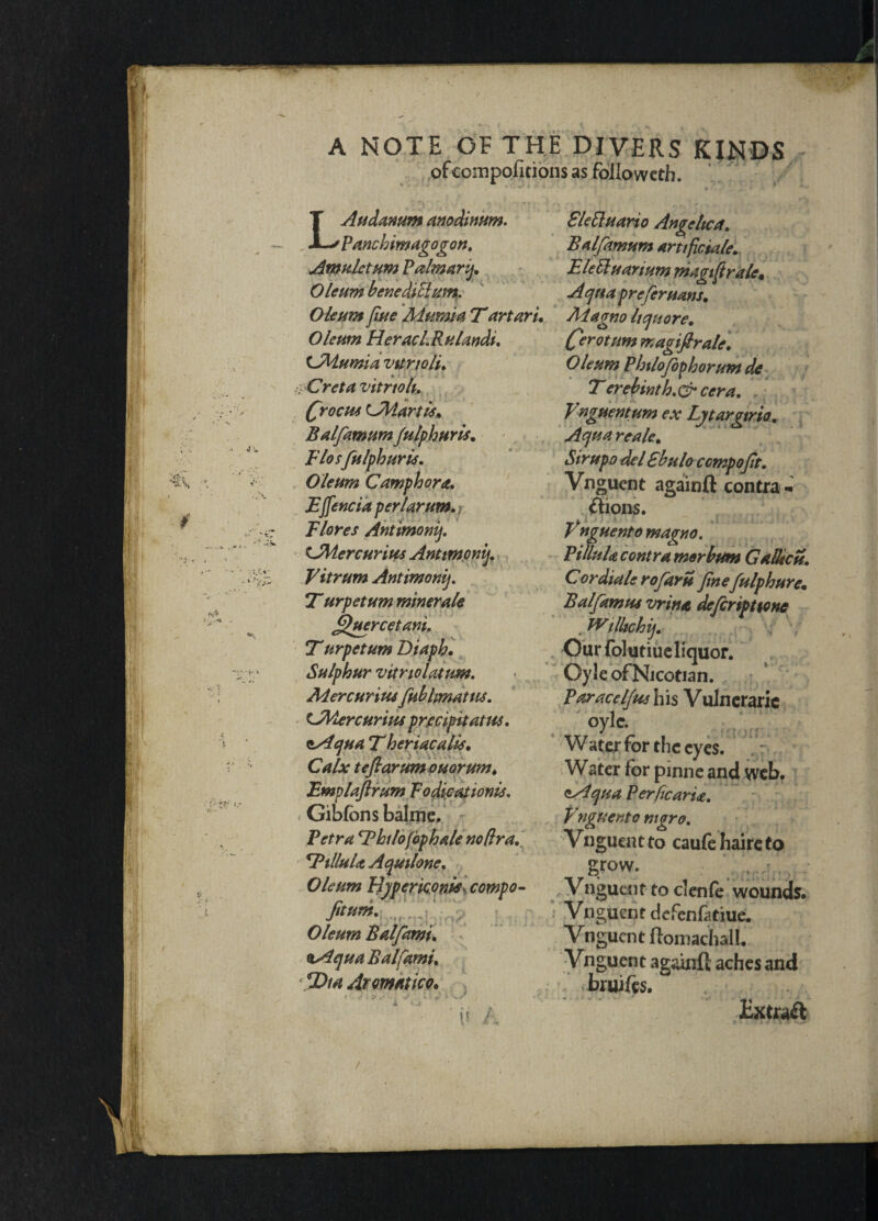 A NOTE OF THE DIVERS KINDS ofccsnpolkionsas followed!. N V / ' ’ t LAudamm anodinum. Sleftuario Angeltca. Panchimagogon. Balfamum Artificial*. Amuletum Palmary. Elettuarium magiftrale, Oleum benediPlum. Aqua prefer nans. Oleum fiue Aiumia T art art. Alagno Uqttore. Oleum HeracL R ulands. (fierotum magi fir ale. CMumia vttrtoli. Oleum Philofophorum de ■yCreta vitrtok. Terebintb.&ccra. Qroctu (Adartis, Balfamum fulphttris. Elosfulphuris. Oleum Camphora. Effencia perl arum. Elores Antimony. tJMercurius Antimony. Vitrum Antimony. 7~ urpetum miner ale fifuercetani. Turpetum Diaph. Sulphur vitriolatum. Mercuritu fublmattts. tAdercurias prccipitatus. ss4qua T heriacaUs. Calx tefiarum Quorum, Emplaftrum To dicat lonis. < Gib/ons balme, Petra 'Bhilofophale no fir a. 4PtlluU Aquilone. Oleum Hypericonis- compo- fitum. , Oleum Balfami* %Aqua Balfami. fiDia Aromatic o. Vnguent um ex Lytargtrio. Aqua reale. Sirupo del Ebulo ccmpofit. Vnguent againft contra- ft ions. Vnguent o magno. PitluU contra merbum Gadieu. C or diale rofiaru finefulphure. Balfiamus vrina defieripttone .miltchij. Our folutiue liquor. Oyle ofNjcotian. Paracel/us his Vulneraric oyle. Water for the eyes. Water for pinne and web. <'-Aqua PerficarU. Vnguento mgro. Vnguent to caufe haire to gr°W. Vnguent to clenfe wounds. Vnguent defenfatiue. Vnguent ftomachall. Vnguent againft aches and bruifts. Extraft /