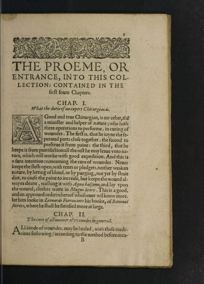 THE PROEME, OR ENTRANCE, INTO THIS COL- LECTION: CONTAINED IN THE firft fourc Chapters. CHAR I. What the dutie of an expert Chirurgian is. Good and true Chirurgian, is no othcr,thc a miniftcr and helper of nature *, who hath three operations to performe, in curing of woundes. The firft is, that he ioyne the fc- perated parts clofe together, thefecond to preferueitfrom paine: the third, chat he keepe it from putrifa&ionrall thereft he may leaue vnto na¬ ture, which will worke with good expedition. And this is a fiire intention .‘concerning the cure of woundes. Neuer keepe the flefti open,with tents or pledgets,neithcr weaken nature, by letting of bloud, or by purging,nor yet by ftrait diet, to caufe the paine to increafc, but keepe the wound al< wayesclcanc , wafting itwith Aquabalfam^ and lay vpon the wound, clothes wette in Magno Ucore. This is a good, and an approued ordenwhereof whofoeuer wilknow more, let him looke in Leonardo Fiorauante his booke, of Rattonal fecrets, where he fhall be fatisfied more at large. CHAP. II. T he care ofall manner of woundes in generall. A Ll kindc ofwoundes, may be healed, with thefe mede- -fXcincs following (according to tlfe method before mea- B