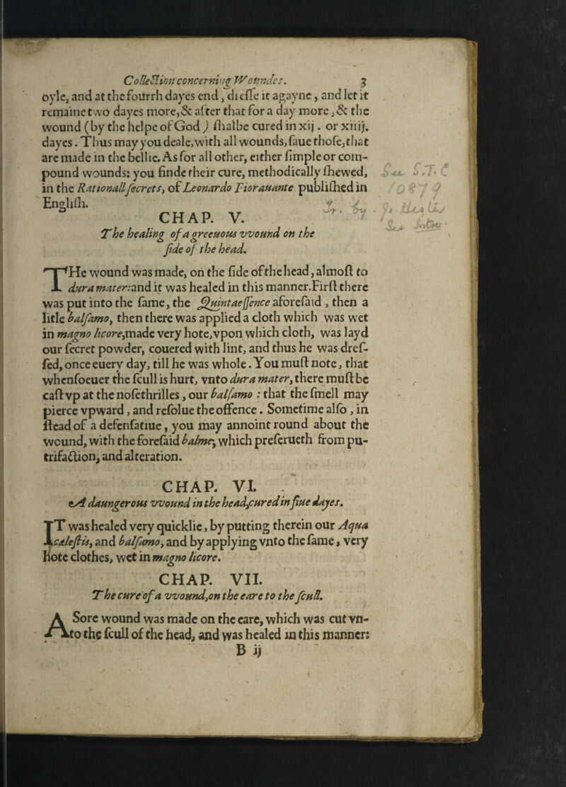 Collection concernii$ Wottndes. % oyle, and at the fourrh dayes end, di effe it agayne, and let it remainetvvo dayes more,& alter that fora day more the wound (by the hclpe of God ) fihalbe cured in xij. or xiii). dayes. Thus may you deale,with all wounds,faue thofe,that are made in the belhe. As for all other, either fimple or com¬ pound wounds: you finde their cure, methodically fhewed, in the Rationallyfecrets, of Leonardo Tiorauante published in Endilh. u y % CHAP. V. T he healing of a greeuous wound on the fide of the head, THe wound was made, on the fide of the head, almoft to dura mater:and it was healed in this manner.Firfl there was put into the fame, the Qmntae(fence aforefaid , then a litle balfamo, then there was applied a cloth which was wet in magno licoreymade very hote,vpon which cloth, was layd our fecret powder, couered with lint, and thus he was dref- fed, once euerv day, till he was whole .You mull note, that whenfoeuer the fcull is hurt, vnto dura mater, there roufl: be caft vp at the nolethrilles, our balfamo : that the fmell may pierce vpward, and refolue the offence. Sometime alfo, in Head of a defenfatiue, you may annoint round about the wound, with the forefaid balme\ which preferueth from pu- trifa&ion, and alteration. CHAP. VI. daungerotu wound in the he adjured influe dayes, IT was healed very quicklie, by putting therein our Aqua calefiis, and balfamo, and by applying vnto the fame > very bote clothes, wet in magno licore, CHAP. VII. T he cure of a wound,on the eare to thefcull. A Sore wound was made on the eare, which was cut vn¬ to the fcull of the head, and yvas healed in this manner; B ij *! i » CLla ULs