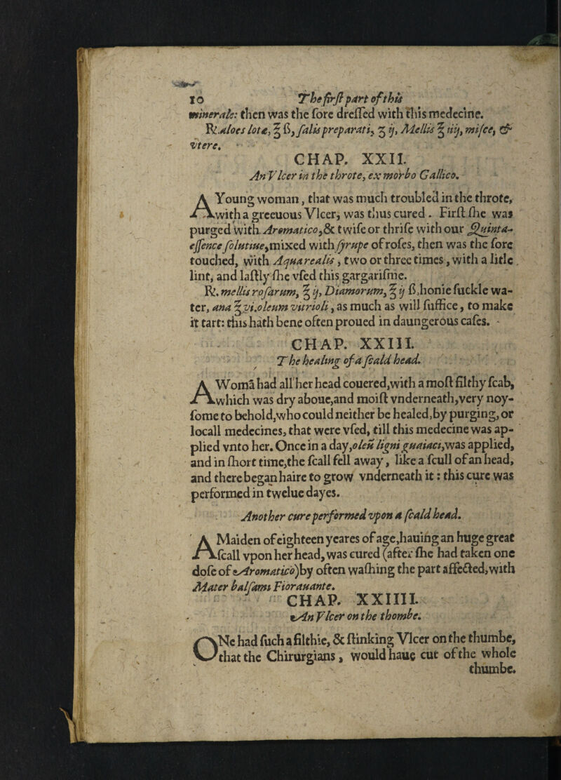 minerals: then was the fore drelied with this medecine. W.aloes lota, ^ falls preparati? 3 ij, Me His ^ tifmifce, & Mere. CHAP. XXII. An Vleer in the throte, ex morho Gallico. A Young woman, that was much troubled in the throte, ■iAwith a greeuous Vlcer, was thus cured . Firftfte was purged with,AromaticoySc t wife or thrife with our Quinta* ejfencefcluntse>mixcd mthfirupe ofrofes, then was the fore touched, with Aquarcalis, two or three times, with a Iirlc lint, and laftiy fte vfed this gargarifme. R, mellis rofarttm, ^ ij, Diamornm> § tj fthonie fuckle wa¬ ter, ana ^yi.oleum vitrioh, as much as will fuffice, to make it tart: tins hath bene often proued in daungerous cafes. * CHAP. XXIII. 7~ he healing of a feald head. AWoma had all'her head couered,with a moft filthy fcab, which was dry aboue,and moifl: vnderneath,very noy- fome to behold,who could neither be healed,by purging, or locall medccines, that were vfed, till this medecine was ap¬ plied vnto her. Once in a dayyolen lianiguaiaciyvzs applied, and in ftor t time,the fcall fell away, like a fcull of an head, and there began haire to grow vnderneath it: this cure was performed in twelue dayes. Another cure performed vpon A feald head. A Maiden of eighteen ycares of age,hauingan huge great fcall vpon her head, was cured (after fhe had taken one dofe o£zAromatico)hy often wafting the part affc&ed, with Mater half arm Fiorauante. chap. xxini. zAn Fleer on the thomhe. ONe had fuch a filthie, & flinking Vlcer on the thumbe, that the Chirurgians, would haue cut of the whole thumbe.