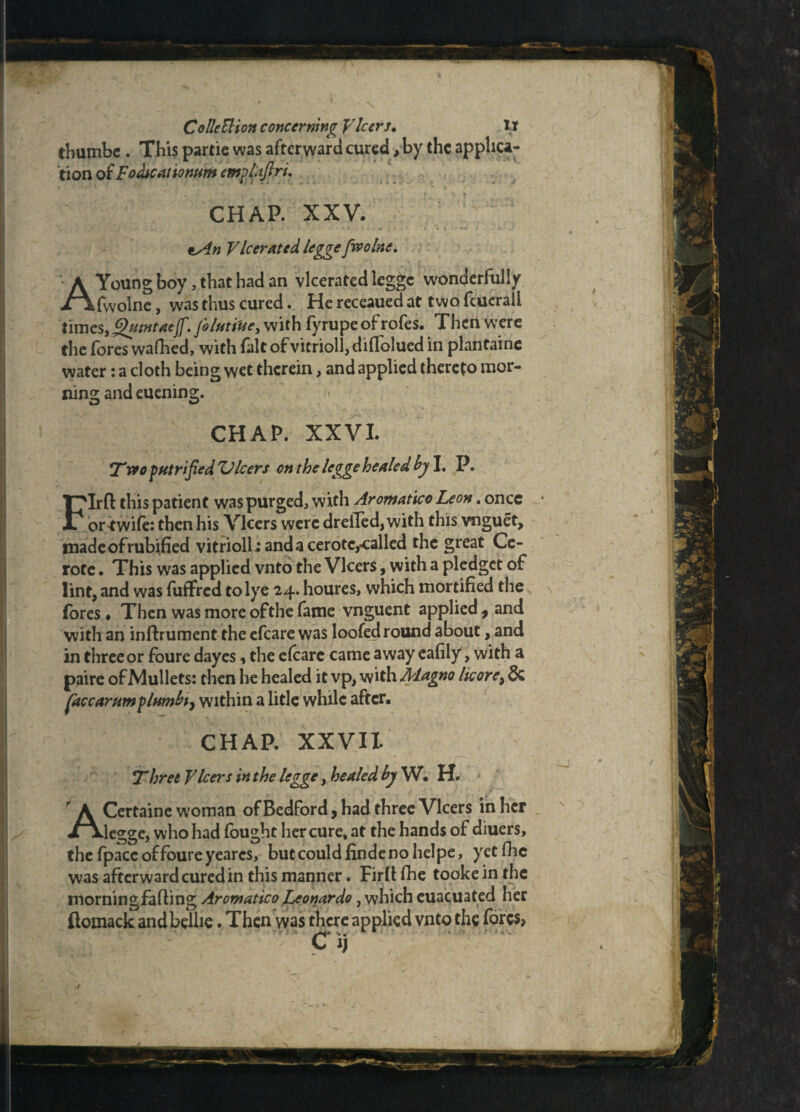 thumbc . This partie was afterward cured, by the applica¬ tion of Fodteationum emplaftri. CHAP. XXV. *An Vberated legge fwolne. A Young boy, that had an vlcerated legge wonderfully fwolne, was thus cured. He receaued at two feuerali times,Qutntaejf. folutiUe, with fyrupe of rofes. Then were the fores wafhed, with fait of vitrioll, diflolued in plantaine water: a cloth being wet therein, and applied thereto mor¬ ning and euening. CHAP. XXVI. *Two putrified EJleers on the legge healed by I. P. FIrft this patient was purged, with Aromatico Leon. once or *wife: then his Vlcers were dreiTed, with this vnguet, made of rubified vitriolic and a cerotc,*:alled the great Ce- rote. This was applied vnto the Vlcers, with a pledget of lint, and was fuffred to lye 24. houres, which mortified the fores# Then was more of the fame vnguent applied, and with an infoument the efcare was loofed round about, and in three or foure dayes, the efearc came away eafily, with a paire of Mullets: then he healed it vp, with Aiagno lie ore? & face arum plumbt, within a litle while after. CHAP. XXVII. Three Vlcers in the legge, healed by W. H. ACertaine woman of Bedford, had three Vlcers in her legge, who had fought her cure, at the hands of diuers, the fpace of foure yearcs, but could finde no helpe, yet foe was afterward cured in this manner. Firff foe tooke in the morning fa fling Aromatico Leonardo, which euacuated her ftomack andbelhe. Then was there applied vnto the fores?