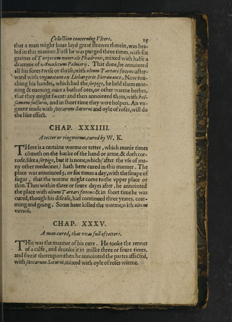 that a man might haue layd great ftrawes therein,was hea¬ led in this manner.Firft he was purged three times,with fix graines of T urpetum miner ale Phadronis9 mixed with halfe a dramme of <sAmuletum Palmary. That done,he annointed ill his forestwifeor thrife,with oleumTartarifcetcns:d£Ktx~ N ward with vnguentum ex Lithargirio Ftor an ante # Now tou¬ ching his handes, which had theferpigo, he held them mor¬ ning & euening.ouer a bath of otes,or other warme herbes, that they might fweat: and then annointed them,with bal- famum fulf/trie, and in fhort time they wereholpen. An vn- guent made w ith faccarum Saturni and oyle of rofes,vvill do the like efteft. - CHAP. XXXIIII. • A tetter or ringworme3curcd by W, K. THcre is a ccrtainc worme or tetter, which manic times comcth on the backe of the hand or arme>& doth cor- rodedike a firpigo, but it is none,which f after the vfe of ma¬ ny other mcdecinesj hath bene cured in this manner. The place was annointed y. or fix times a day,with thefirupe of fiigar, that the worme might come to the vpper place or skin.Then within three or foure dayes after, he annointed the place with oleum Tartartfceuns:8t in fihort time he was cured, though his di(cafe,had continued three yeares, com- ming and going. Some haue killed the worme,w ith oltom vitnolu ' , '\ CHAR XXXV. A man cured\ that vvatfull of tetters. THis was the manner of his cure. He tooke the rennet of a calfe, and dronkeitin milke three or foure times, and fweat thereupon :then he annointed the partes affe&ed, with faccarum Saturni, mixed with oyle ofroles warme.