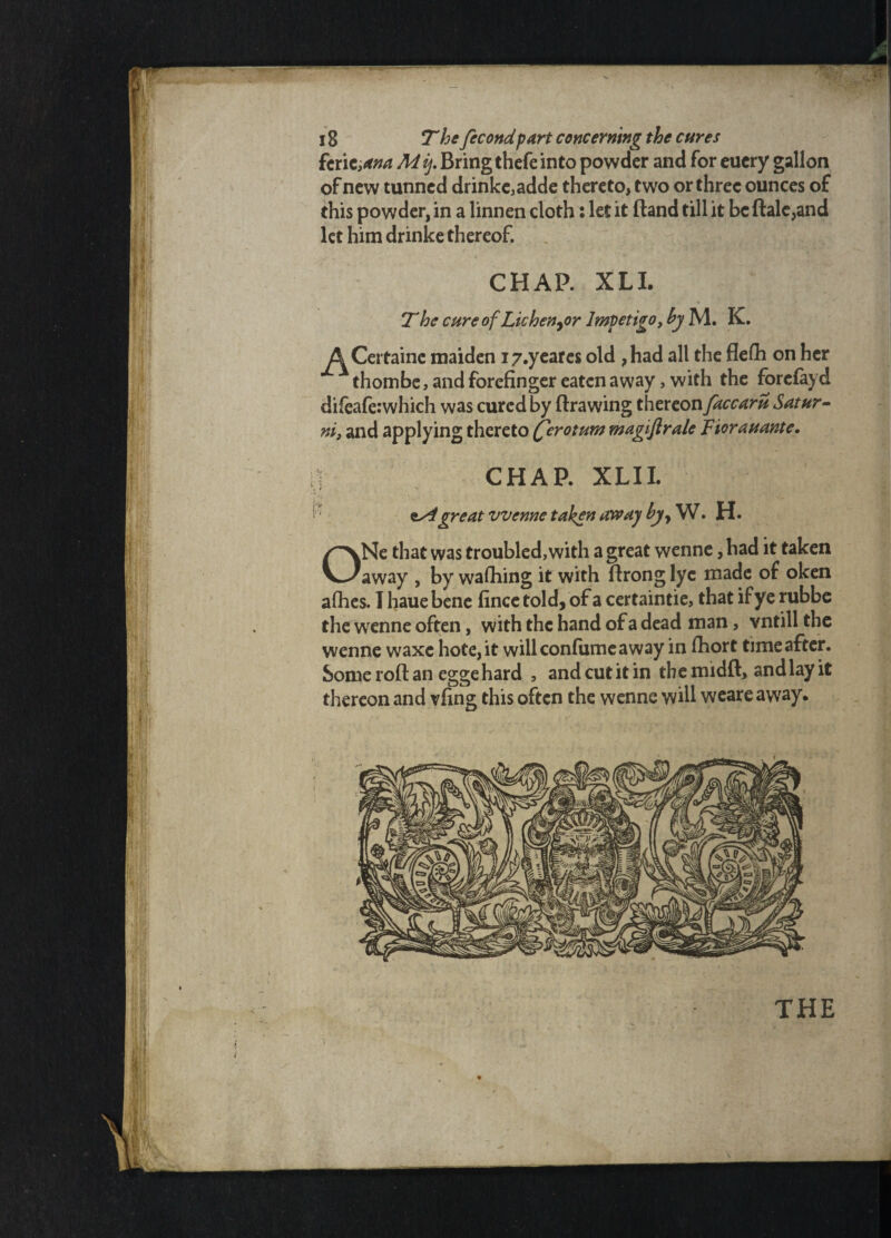 fcrie,ana M ij. Bring thefe into powder and for euery gallon of new tunned drinks adde thereto, two or three ounces of this powder, in a linnen cloth: let it Band till it be dale,and let him drinke thereof. CHAP. XLI. The cure of Lichenyor Impetigo, by M. K. A Certaine maiden i/.yeares old ,had all the flelh on her thombe, and forefinger eaten away, with the forefayd difeaferwhich was cured by drawing thereon faccaru Satur- ni, and applying thereto (ferotum magiftrale Fiorauante. CHAP. XLII. 4 ^ great vvenne taken away byy W. H. ONe that was troubled,with a great wenne, had it taken away , by washing if with drong lye made of oken allies. I hauebene fince told, of a certaintie, that if ye rubbe the wenne often, with the hand of a dead man, vntill the wenne waxe hote,it will confumeaway in diort time after. Some rod an egge hard , andcutitin themidd, andlayit thereon and vfing this often the wenne will weare away*