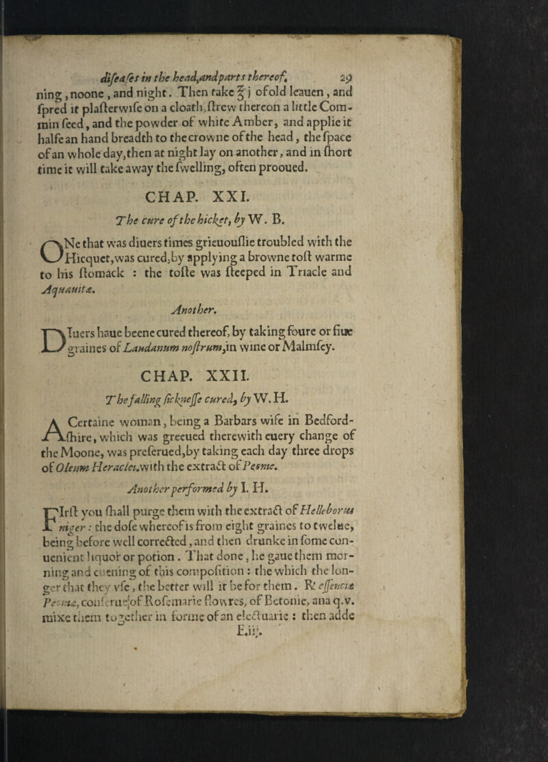 ning ,noonc , and night. Then rake %'j ofold leauen, and fpred it plafterwife on a cloath,ftrew thereon a little Com- min feed, and the powder of white Amber, and applie it halfean hand breadth to the crowne of the head, thefpace of an whole day, then at night lay on another, and in fhort time it will take away the (welling, often prooued. i A | , • a ' * ■*’ % . V » • f CHAP. XXI. The cure ofthehicket, by W. B. ONe that was diuers times grieuouflie troubled with the Hicquct,was curcd^by applying a browne toft warmc to his ftomack : the tofte was fteeped in Triacle and Aquattita. Another. Diuers haue beenc cured thereof, by taking foure or graines of Laudanum nofir umjn wine or Malmfey. CHAP. XXII. T he falling fiekyejfe cured, by W. H. ACertaine woman, being a Barbars wife in Bedford- (hire, which was greeued therewith euery change of the Moone, was preferued,by taking each day three drops of Oleum Heraclct.wtU the extract of Pesme. Another performed by I. H. FIrft you fhall purge them with theextraff of Hclleborus nieer: die dole whereof is from eight graines to twdae, being before well corre&ed, and then drunke in (omc con- uenient liquor or potion. That done, he gaue them mor¬ ning and evening of this compofition : the which the lon¬ ger that they vfc, the better will it be for them. fv! ejfencue Peoma, con! rue[of Rofemarie f!ov\res, of Betonie, ana q.v. mixe them together in forme of an elcfluarie : then adde /