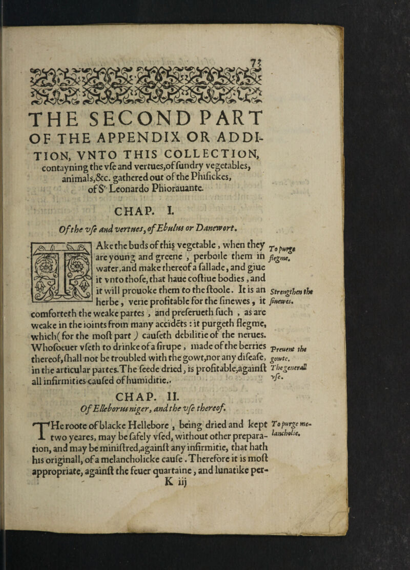 7? THE SECOND PART OF THE APPENDIX OR ADDI¬ TION, VNTO THIS COLLECTION, contayning the vfe and vermes,of fundry vegetables, animals,&c. gathered out of the Phifickes, of S' Leonardo Phiorauante. CHAP. I. Of the vfe and vert ties, ofEbultu or Banewort. Ake the buds of this vegetable, when they To ^ are young and grecne , perboile them in flegme. water,and make thereof a fallade, and giue it vnto thofe, that haue codiue bodies, and it will prouoke them to the doole. It is an strengthen the herbe 9 vene profitable for the finewes , it finewes. comforteth the weake partes , and preferueth fuch , as are weake in the joints from many accidets: it purgeth flegme, which (for the mod part) caufeth debilitieof the nerues. Whofoeuer vfeth to drinke of a firupe, made of the berries Vreuent fa thereof,(hail not be troubled with the gowt,nor any difeafe, g0»te. in the articular partes.The feede dried, is profitable,againft The general! all infirmities caufed of humiditie.. yfe* CHAP, it OfEllehorns niger, and the vfe thereof. THe roote of blacke Hellebore , being dried and kept Topurgewe- two yeares, may be fafely vfed, without other prepara- laMie* tion, and may be minidred,againd any infirmitic, that hath his original 1, of a melancholicke caufe .Therefore it is mod appropriate, againft the feuer quartaine, and lunatike per- K iij c