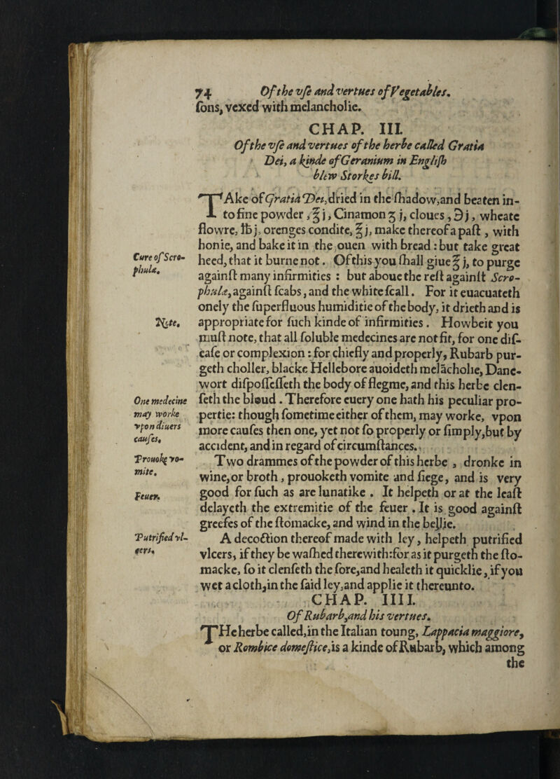 m .-I ii it n CureofScro- fhuU, tyfe. One medecine may xvorke v fin diners caufes« Trouokg >o- mite, fetter. Tutrified'fl¬ eers. 74 Of the vfe and vertues of Vegetables. fbns, vexed with melancholic. > CHAP. III. Of the vfe and vertues of the herbe called Gratia Dei, a kinde of Geranium in Enghjh blew Storkes bill TAkc ofCjratia'Z}«>dried in the fhadow,and beaten in¬ to fine powder, § j, Cinamon 3 j, cloues, 3 j, wheate flowre, lbj> orenges condite, § j, make thereof apart , with honie, and bake it in the ouen with bread: but take great heed, that it burne not. Ofthisyou fhall giue ^ j, to purge againft many infirmities : but aboue the reft again ft Scro- phuU,againft fcabs, and the whitefcall. For it euacuateth onely the fuperfluous humiditieof the body, it drieth and is appropriate for fuch kinde of infirmities. Howbeit you murt note, that all foluble medecincs arc notfit, for one dif- eafe or complexion: for chiefly and properly, Rubarb pur- geth choller, blacke Hellebore auoideth melachohe, Dane- wort difpofleffeth the body of flegmc, and this herbe clen- feth the bloud. Therefore cuery one hath his peculiar pro- pertie: though fometime either of them, may worke, vpon more caufes then one, yet not fo properly or (imply,but by accident, and in regard of circumftances.i Two drammesofthe powder of this herbe , dronkc in wine, or broth, prouoketh vomite and fiege, and is very good for fuch as are lunatike . It helpeth or at the lcaft dclayeth the extremitie of the feuer .It is good againft greefes of the ftomacke, and wind in the be^he. A deco&ion thereof made with ley, helpeth putrified vlcers, if they be wafhed therewith:for as it purgetn the rto- raacke, fo it clenfeth the fore,and healeth it quicklie, if you wet a cloth,in the faid lcy.and applic it thereunto. CHAP. IIII. Of Rubarb,and his vertues. JH c herbe called,in the Italian toung, Lappacia maggiorey * or Rombice domflice, is a kinde of Rubarb, which among ‘ - the & &