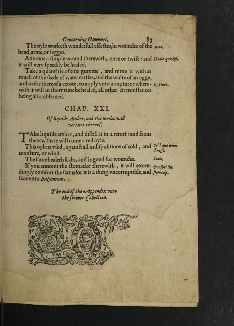 rif 1 Concerning Gunmet* 2% The oyle workcth wonderfull effe&cs/m wotindes of the hcad^armcjor legges. Annoint a fimple wound therewith, once or twife: and HeJe quickly* it will very fpeedily be healed. Takeaquantitieofthis gumrae , and mixe it withas much of the feede of water crefleSjand the white of an egge, and make thereof a cerote, to apply vnto a rupture: where- Rupture. with it will in fhort time be healed, all other circumftances being alfo obferued. CHAP. XXI. Ofltquide Amber,an& the medectnull vertucs thereof. TAke liquide amber, and diflill it in a retort: and from thence, there will come a red oyle. This oyle is vfed,agamfl: all indifpofitions of cold, and cMmiwim xnoifture, or wind. ^ The fame healeth (cabs, and is good for woundes. If you annoint the flomackc therewith , it will exccc- comfetthe dingly comfort the famc;for it is a thing vncorruptible,and foment, ' like vnto Balfamum* The end of the ^Appendix vnte