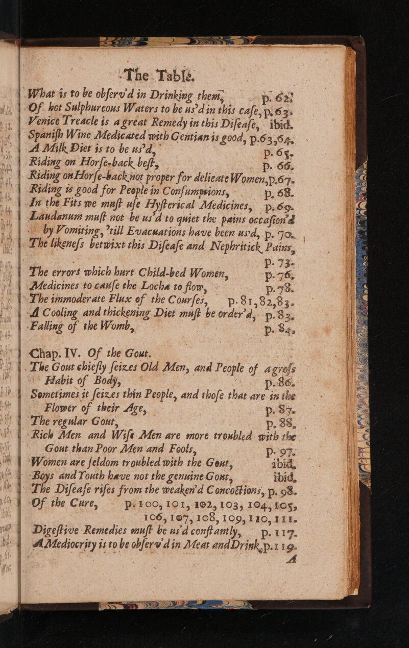 ee AD OE — ae 2 BY sy Wi : Sie ‘The Table. | What is to be obferu'd in Drinking thems, p. 623 a BI = => See ESR he 5 RE ne SE Venice Treacle is a great Remedy in this Difeafe, . iid. Spanifh Wine Medicated with Gentian is £00d, p.63,64¢ A Milk Diet isto be usd, Dp. 65. Riding on Horfe-back not proper for delicate Women,d.57- Riding is good for People in Confumpsions, p. 68. Laudanum muft not be us'd to quiet the pains occafion d by Vomiting, till Evacuations have been usd, D> 7x a p- 73- The errors which hurt Child-bed Women, p- 76. Medicines to caufe the Locha to flow, 78. . Pp The immoderate Flux of the Courfes, p.81,32,83- Chap. IV. Of the Gout. The Gout chiefly feizes Old Aden, and People of agrofs Habit of Body, p. 86. Sometimes it feizes thin People, and thofe that are in the Flower of their Age, DP: B% The regular Gout, | p. 38. Rich Men and Wife Men are more troubled with the Gout than Poor Men and Fools, oF. Women are feldom troubled with the Gent, ibid, Boys and Youth have not the genuine Gont, roid, Lhe Difeafe rifes from the weaken'd C oncoktions, p, 98. Of the Cure, © psto0, 101, 102,103, 104, 108,