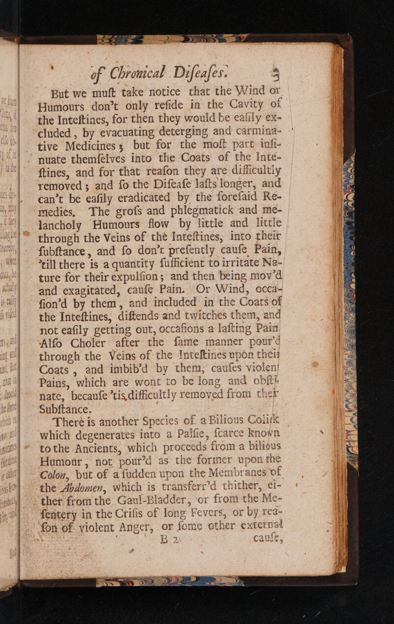 ; a CD ENTE 2 . ee Ly ODD eS Dy of Chromcal Difeafes. a But we muft take notice that the Wind or Humours don’t only refide in the Cavity of the Inteftines, for then they would be ealily ex- cluded , by evacuating deterging and carmina- tive Medicines; but for the moft part infi- nuate themfélves into the Coats of the Inte- ftines, and for that reafon they are difficultly removed ; and fo the Difeafe lafts longer, and can’t be eafily eradicated by the forefaid Re- medies, The grofs and phlegmatick and me- through the Veins of thé Inteftines, into their fubftance, and fo don’t prefently caufe Pain, *rill there is a quantity fufficient to irritate Na- ture for their expulfion; and then being mov'd and exagitated, caufé Pain. Or Wind, occa- fion’d by them, and included in the Coats of the Inteftines, diftends and twitches them, an not eafily getting out, occafions a lafting Pain, Alfo Choler after the fame manner pour’d through the Veins of the Inteftines upon theis Coats , and imbib’d by them, caufes violen} Pains, which are wont to be long and obfts ° . ; ac ; Cie a nate, becaufe*tis.difficultly removed from ther Subftance. i. ous. Coli AL ALA ES LY dts There is another Species of which degenerates into a Palle tothe Ancients, which proceeds from a bilious Humour, not pour’d as the former upon the Colov, but.of afudden upon the Membranes of the Abdomen, which is transferr’d thither, ei- thet from the Gaul-Bladder, or from the Me- fentery in the Crifis of long Fevers, or by rea- fon of violent Anger, or fome other external B2 cawe & tod ' * %