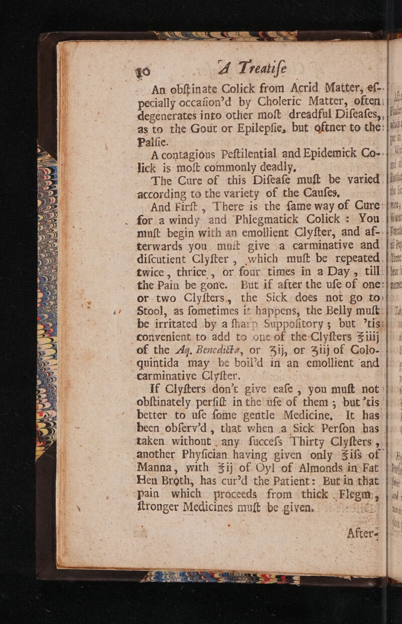 anet PSS SS SS —3,. °°. An obftinate Colick from Acrid Matter, ef--| pecially occafion’d by Choleric Matter, often pe degenerates into other moft dreadful Difeafes, | as to the Gout or Epilepfie, but oftner to the; |i Palfie. | if A contagious Peftilential and Epidemick Co-:} lick is moft cohationby deadly, i The Cure of this Difeafeé muft be varied bt according to the variety of the Caufes, th And Firft , There is the fame way of Cure} mit for a windy anc Phiegmatick Colick : You. } {iat muft begin with a n emollient Clyfter, and af- ss terwards you muit give a carminative and difcutient Clyfter , which muft be repeated | twice , thrice , or four times in a Day , till. lic ) the Pain be gone. But if after the ufe of one:| yur or two Clyfters., the Sick does not go to)| Stool, as fometimes it happens, the Belly muft:} be irritated by a fharp eT ; Dut ’tis: convenient to add to one of the-Clyfters Suj | | of the dq. Bencditte, or 4ij, or Si of Colo- | f carminative Clyiter. If Clyiters don’t ¢ give eafe , you muft not I obitinately perfil in the ufé of them ; but tis |} better to ufe foe gentle Medicine, It has | been obferv’d , that when a Sick Perfon has | taken without any. fuccefs Thirty Clyfters , | another Phyfician having given only Sifts of i€ H Manna, with 4ij of Oyl of Almonds insFat } hy Hen Broth, has cur’d the Patient: But in that | i pain’ which proceeds from thick Flegm:, oi After eee Ae. a eR j € CA SES me fae me res cA a