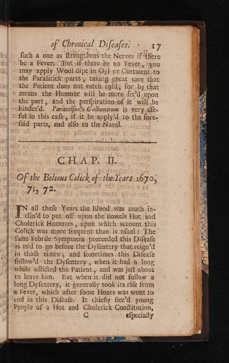 = = = = = = ==~—s SN eS hr a ce ae See 33> \p of Chroncal Difeafes: as dich a one as ftrengthens*the Nerves if ‘tHere be a Fever. But yifstheresbe nd Fever.,syou may apply Wooldipt 'in-Qyl cr Ointment -to the Paralitick »parts , taking great care that the Patient does not-eatch: cold for by. that the part, and the perfpiration-of it will .be hinder'd. » Paracel{us’s Galbanetum is very. .ife- 4 GH .ALP, (I. 71, 72. N all thefe° Years the Blood’ :was much in- clin'd to put off upomthe Bowels Hot and Cholerick Humours , upon which-account-this Colick wassmoere frequent than-is ufual : The fame Febrile Symptoms , preceeded this Difeafe as usd to go-before the Dyfentery that reign’d in thofe times’; ‘and fometimes: this Difeafe follow’d the -Dyfentery:, when it:had.a-long while afilicted'the Patient, and was juft about to leave him. But when it did not follow a long Dyfentery, it generally took its rife from end in this Difeafe. It chiefly fiez’d’ young People of a Hot and Cholerick Conftitution, efpecially