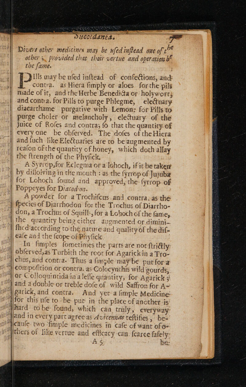 ——— PA p ]j 1 ] 1 V  r | | Ar J| ifs tosis ja 1 Lon ti : D 1 | 4 i M E crat ac xS OU Buccedaned. Divers other medicines may be ufedinfead oue of 1? otber 5. provided that their vertue and operation bt the fame. _}ills may be ufed inftead of confe&amp;tions, and: contra. as Hiera fimply or aloes. forthe pils made of it, and the Herbe Benedi@a or’ holywort; and contra. for Pills to purge Phlegme, — ele&amp;uary diacarthame purgative with Lemon: for Pills to purge choler or melancholy, ele&amp;uary of the juice of Rofes and contra; fo that the quantity: of every one be obferved. The dofes of the Hiera and {uch like Ele&amp;uaries are to be augmented by reafon ofthe quantity of honey, which doth allay the ftrength of the Phyfick, A Syrrop,for Eclegma or a Ichoch, if it be taker by dillolving in the mouth : as the fyrrop of Jujuba for Lohoch found and approved, the: fyrrop- of Poppeyes for Diacod'on. A powder for a Trochifcus.and contra. as the fpecies of Diarrhodon for the Trochus of Diarrho- don, a Trochus of Squill:, for a Lohoch of the famiey. the quantity being either. augmented or dimini— fhcd'according to thé nature and quality of che dif- eate and the (cope of Phyfick. | In fimples fometimes the parts are not ftrictly: obferved;as Turbith the root for Agarickin a Tro- chus, and contra. Thus a fimple may be put fora compofition or contra. as Colocynthis wild gourds,. or Colloquintida ia aleffe quantity, for Agarick 3 and a double or treble dofe of wild Saffron for A- garick,and contra. And yer a fimple Medicine: for this nfe to-be pur in the place of another is hard tobe found, which can. trüly, everyway’ It pr uv y caufe- two ‘fimple medicines in cafe of want of» A &amp;. Sei be: P