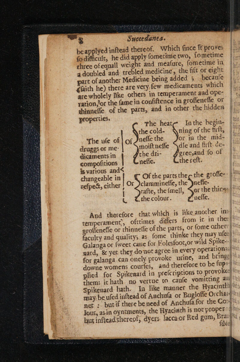— Suecedanes. | beapplyed inftead thereof. Which (ince ft proves Ee fo difficult, he did apply fometime two, fometime |... three of equall weight and meafure, fometime in, if a doubled and: trebled medicine, the fife or eight |.) &amp;(aith he) there are very,few medicaments which |... are wholely like others in temperament and ope- |, ration Jor the fame in confiftence in grofienefle or | ahinnefle of the parts, and in other the hidden}, properties. | The heat Inthe begin- |j thecold- ning of the frft, |, The ule of | of Jnefle the or m the mid- druggs or me- moiftneffe Sdle and firft. de- p dicaments in the dri- gree,and {oof . A: compofitions | nefíc. the reft. is various and [t changeable in | Of the parts thee the grofle- gm zefpedt, either ! Or clamminefie, the )nefle- rafte, the fmell, “jer the thins: 1^ « Crhecolour.  nelfe. And therefore that which is tke another im] temperament, ofttimes differs from it. in thes | ence or thinnetfe of the parts, or fome othet: |: faculty and quality; as fome thinke they may ufe| s Galauga or {weet cane for Folesfoot,or wild Spike--| mard, &amp; yet they donot agree in every operations; f: for galanga. can onelyprovoke urine, and bringg] s: downe womens courfes, and therefore to be fup» i: plied for Spikenatd in preícriptions to provokee] nr them: it hath. no vertue to caufe yomitting 235]! Spikenard hath. In like manner the Hyacintl - RM may: be ufed inftead of Anchufa or Bugloffe Orchaid t net :. butif there be nced of Anchufa for the Co af Jour, asin oyntments, the Hyaci ath is not proper: Jtr» laut inftead thereof, dyers. laccaor Red gam, y a | i liec ' |