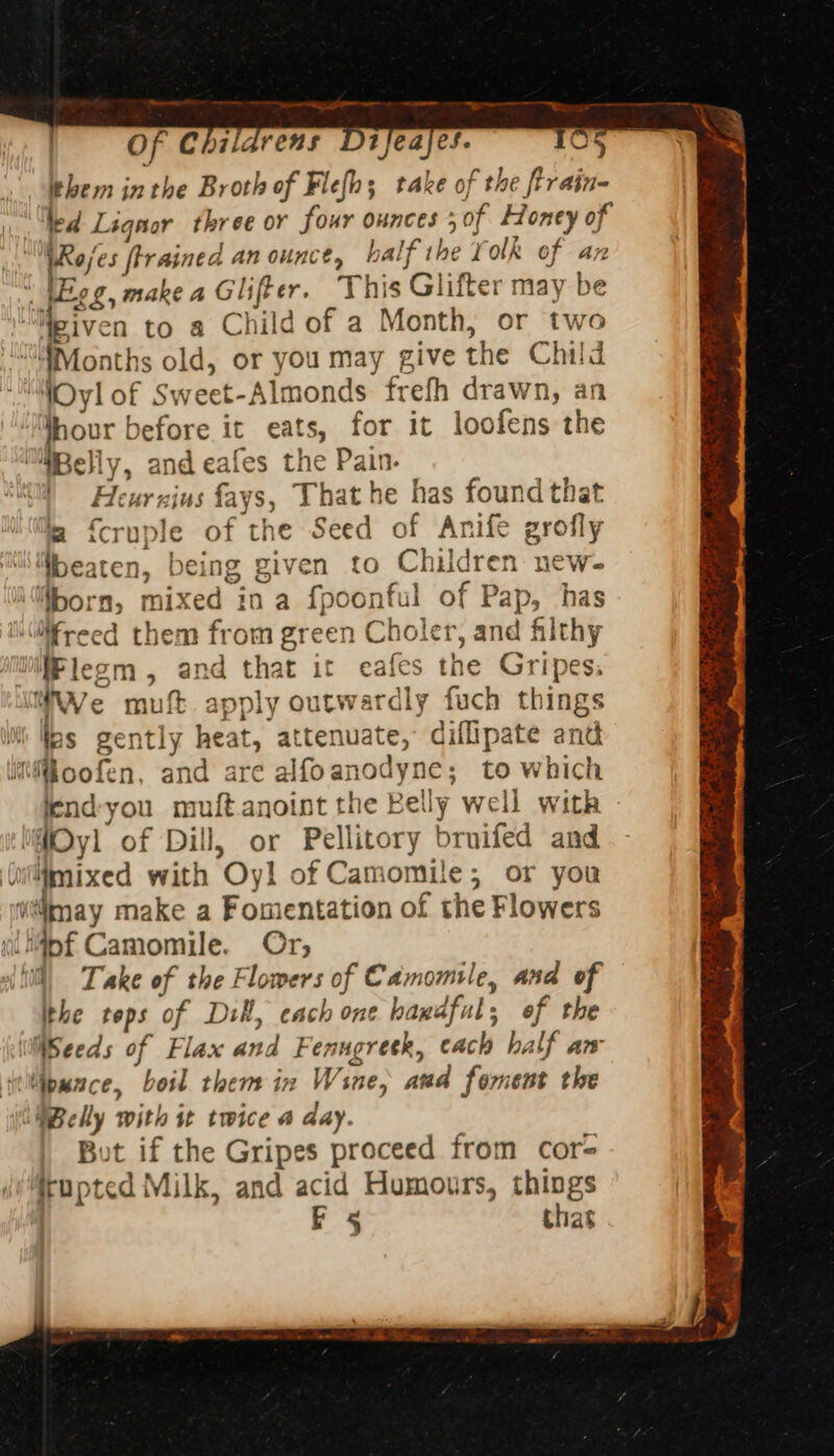 2 RE aE RPE, Of Childrens Difeajes. 105 them inthe Broth of Flefh; take of the ftrain- led Lignor three or four ounces 5 0f Honey of WRajes trained an ounce, half the Yolk of an 4 \Eog, make a Glifter. This Glifter may be “Meiven to a Child of a Month, or two “Months old, or you may give the Child ‘YOyl of Sweet-Almonds frefh drawn, an per before it eats, for it loofens the WBelly, and eafes the Pain. | Heurzins fays, That he has found that jm {cruple of the Seed of Anife grofly ‘beaten, being given to Children new- ifborn, mixed in a fpoonful of Pap, has Millfreed them from green Choler, and filthy Wlegm, and that it eafes the Gripes. WWe muft apply outwardly fuch things las gently heat, attenuate, diflipate and Moofen, and are alfoanodyne; to which iend-you muftanoint the Belly well with iftOyl of Dill, or Pellitory bruifed and ‘(ulifimixed with Oyl of Camomile; or you (may make a Fomentation of the Flowers il Mfpf Camomile. Or, til) Take of the Flomers of Camomile, and of ithe tops of Dill, cach one handful, of the Weeds of Flax and Fenugresk, cach half aw ieMpwnce, boil them in Wine, aud foment the (OMBelly with it twice a day. But if the Gripes proceed from cor= trupted Milk, and acid Humours, things &lt;