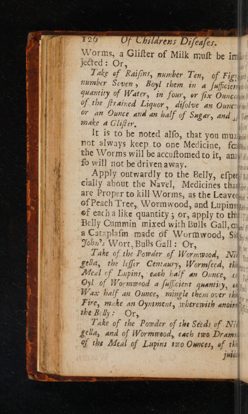 ‘Sains ion ay igi he — Pat nS RRR EFS AIR ee ¢ Mi. Wd nf FE TOES Se, ea ~ PR ; PPR eras oak Bre Hee i TT Fe A [eee om ‘ $ Re dak eh ht ae iin mr, og ete mes te aries . ? eS oe ;  2 tin mt Bs toes od is Dine nL EE Na We narrate AS ‘ sarens Difeafes. Worms, a Glifter of Milk muft be im jected: Or, Lake of Raifins, number Ten, of Figziw number Seven, Boyl them in a Jafficienny' quantity of Water, in four, er fix Ounces) of the ftrained Liguor , aifolve an Ouncs\s or an Ounce and an half of Sugar, and ,)\ Ii make a Gliffer, } It is to be noted alfo, that YOU MUIibyi not always keep to one Medicine, far the Worms will be accuftomed to it, ani} fo will not be driven away. hy Apply outwardly to the Belly, efpech 3, cially about the Navel, Medicines they, are Proper to kill Worms, as the Leaveds. of Peach Tree, Wormwood, and Lupinsgy), ef eacha like quantity ; or, apply to thi Belly Cummin mixed with Bulls Gall. a) a oy 44) fe = ataplafm made of Wormwood, Sil, ons Wort, Bulls Gall: Or, Lake of the Powder of Wormwood, Nii, fella, the lefir Centaury, Wormfeed, thh,,.. Meal of Lupins,-eash half an Ounce, £ Oyl of Wormmood a fufficient quanticy, ei); Wace half an Ounce, mingle them over thy, Fire, make an Oyntment, wherewith ANOIN « the B lly ; Or, . Lake of the Pomder of the Seeds of Nit £ella, and of Wormweod, each two Drarmis Of the Adeal of Lupins two Onnces, of thi juss 25) on {Z - :