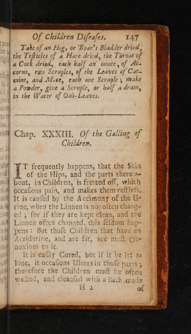 ee ee eee ee ee eee —— _—_—-- ai . : Of Children Difeafes. 147 a Cock dried, each half an ounce » of Aba wnt, and Mace, each one Seruple 5 make a Powder, give ag Scruple, ar half a dram &gt; e eA 3 i J in the Water of Oak- Leaves. Se See Chap. XXXII. Of the Galling of Children. (T frequently happens, that the $kia # of the Hips, and the parts there ae bout, ia Children, ts fretted off, which occafions pain, and makes them reitlels. It is caufed by the Accimony of the U- rin “4 vi h 7} the Linne 1is 00 oft a cha I ate ed ; ‘for if they are kept clean, and the Linnen often chanzed, this feldom - pens: Bot thofe Children that have an Acridurine, and are fat, aré moft*Obs poxious to it. Iris eafily Cured, but if it be let 2: lone, it occafions Ulcersin thofe parrs ; eharatnre the Chil PL” 28 see . ee ’ - 7 rf ery 73&gt; wi wl tw Clty walLif Vis ig = ase R ree &lt; vi Lae oe he a set so tae a a3 giv! % ES rn ae ¥ DE bo ft