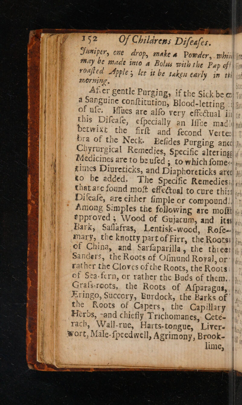 T7352 Of Childrens Difesfes. Funiper, one drop, make a Powder, whit \i may be made imo a Bolus with the Pap of fi s\y voafied Apple; ler it be taken early im thi morning. pie. Ater gentle Purging, if the Sick be a th a Sanguine conftitution, Blood-letting . i}; mi ar oe ” od on of ule. Hues are alfo very effectual ii) . this Difeate, e{pecially an Iffte madi hy) betwixt the firft and fecond Vertes] ' bra of the Neck. Befides Purging anc] } Chyrurgical Remedies, Specific alteringg , ee Medicines are to be ufed » towhich fome::. », 4 | times Diureticks, and Diaphoreticks are¢ j Hi | %o be added. The Specific Remedies:),,, that are found mo! effectual to cure thisd,, Dileafe, are either fimple or compound!) Among Simples the fellowing are mofftl ;;, *pproved ; Wood of Gujacum, and its Bark, Saflafras, Lentisk-wood, Rofe-| , mary, the knotty part of Firr, the Rootsi)/;, of China, and Sarfaparilla, the three: Sanders, the Roots of Ofmund Royal, or’ |; rather the Cloves of the Roots, the Roots: | of Sea-fern, or rather the Buds of them. t Grals:roots, the Roots of Afparagus, , |, #.1ingo, Succory, Burdock, the Barks of |, the Roots of Capers, the Capillary Heros, -and chiefly Trichomanes, Ceté- rach, Wall-rue, Harts-tongue, Livers His: wort, Male-fpcedwell, Agrimony, Brook- |, lime, Aa fark cape a i MONE i chat yh fate a i Be wn Dod , ,