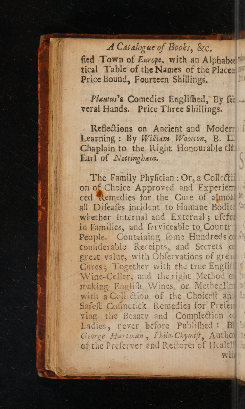 eR Eira Se Nea Seago fs ee. i SFR * r | { ~) A Catalogue o of Books 5 Oks fied Town of Fis: with an Alphabed! tical Table of the Names of the Place»! Price Bound, Fourteen Shillings Plautus’s Comedies Englifhed, By fe veral Hands. Price Three Shillings. Reflections on Ancient and Moderr Learning : By Wiliam Wootton, B. L Chaplain to the. Right Honourable thi Earl of Nottingham. a on of Choice A pytows GQ and The Family Phyfician : Or, a Colle ctii expe ced Remedies for the Cure of almo: Li nams 4 f ail, Difeafes incident to Humane Bodied ay ly 3 &gt; eit? Vand Eternals 1a whether internal and External; ufeft } ta n Families, and ferviceable to,Countri] f Witt ie