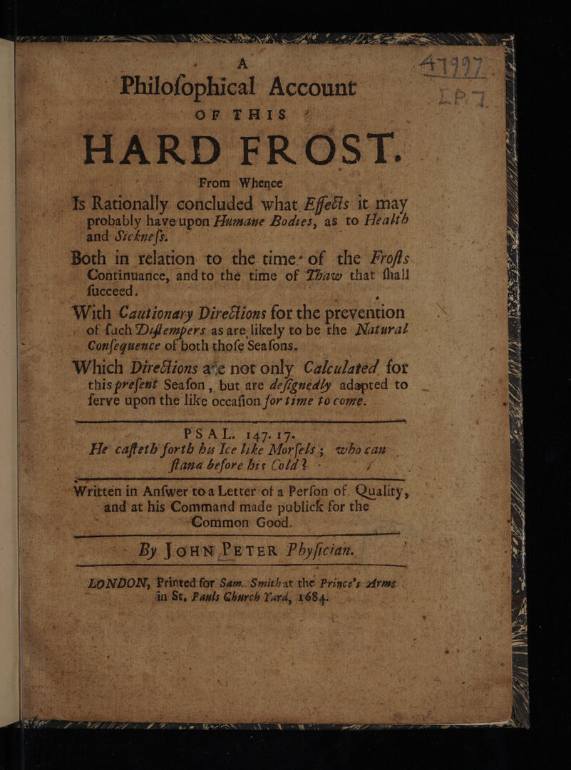 5 ae SS jy OAH SS . Sh y oe Jha © .@: SJ eo SseReOS 2S SSS Gd ee A 2 Se See oo + lly -.. 5. ala aro _ Philofophical Account OF THIS HARD FROST. From Whence Ts Rationally concluded what Effects it. may probably haveupon Humane Bodses, as to Health and Sicknefs. Both in relation to the time: of the Frofs Continuance, andto the time of Z4aw that thall fucceed. ie With Cautionary Directions for the prevention of fach Difempers as arelikely to be the Natura/ be Confequence of both thofe Seafons. Which Diredtions a‘e not only Calculated for this prefent Seafon , but are defignedly adapted to ferve upon the like occafion for time to come. e ; = 77 Se j@ / hash Sb fp Saye APY Dh | ey ty Yih AA ‘. a ES Lie MAL pieceb hb babe a Lites? yep GE J / ae NS ?. Bay MMA /}!) ee RRA ROR PPE Fig peme. ich Jory Bye leives pif eh at o - 7 ve y TZ i Py Ke J CPL AALALA LARP Pols. 1A. 5s He cafteth forth bu Ice like Morfels; whocan flana before his Cold? - Written in Anfwer toa Letter of a Perfon of. Quality, and at his Command made publick for the ““Common Good. @ ee By JOHN PETER Phyfician. LONDON, Printed for Sam. Smithat the Prince’s: zdrms in St, Pasls Church Yard, v684. NG Te ae,