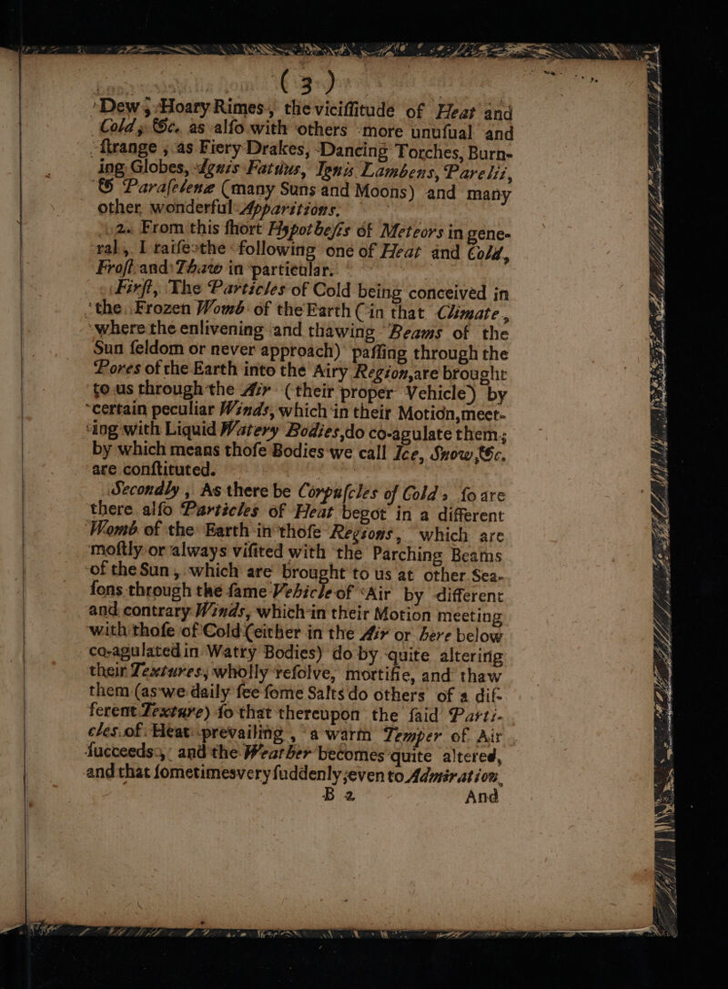 Willa om! 1G ey Kitna ‘Dew, Hoary Rimes, theviciffitude of Heat and Cold » Sc. as alfo with ‘others ‘more unufual and “flrange ;.as Fiery Drakes, ‘Dancing Torches, Burn- ing Globes, dguis Fatdus, Ipnis Lambens, Pare lit, ‘ Parafesene (many Suns and Moons) and many other, wonderful: Apparitions, )2« From this fhort Hypotbejis of Meteors in gene- ral, L raifesthe following oné of Heat and Cold, Froft-and: Taw in partienlar. Pie firft, The Particles of Cold being conceived in ‘the. Frozen Womb: of the Earth (in that Climate , ‘wherethe enlivening and thawing Beams of the Sun feldom or never approach) paffing through the Pores of the Earth into the Airy Region,are brought tous throughthe Air (their proper Vehicle) by ‘certain peculiar Winds, which ‘in their Motidn,meet- ‘ing with Liquid Watery Bodies,do co-agulate them; by which means thofe Bodies we call Ice, Snow 6c. are conftituted. : Secondly , As there be Corpafcles of Colds foare there alfo Particles of Heat begot in a different Womb of the Earth in°thofe Regsons, which are moftly or always vifited with the Parching Beams of the Sun, which are brought’ to us at other Sea- fons through the fame Vebicle of ‘Air by different and contrary Winds, which-in their Motion meeting ‘with thofe of'Cold(Ceither in the Air or Bere below co-agulatedin Watry Bodies) do by ‘quite alteririg their Textures, wholly tefolve, mortifie, and thaw them (as-we daily fee fome Saltsdo others of a difz ferent Zextuye) fo that thereupon the faid Parti- cles.of Heat: prevailing , a warm Lemper of. Air fucceeds3,’ and the Wearber becomes ‘quite altered, and that fometimesvery fuddenly even saieb sige: B2 An ; y re s 4 Pf, FLA LZ Le. a? ij , ae MP’ LDS SSE GI AS)