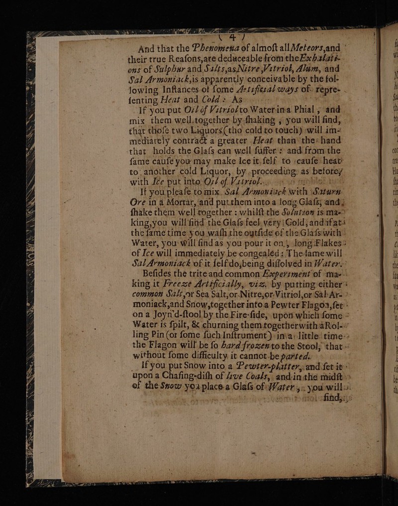 ¥ RN AS i a: o° ud / ih! Vy ema a 7 . Soyer 7 FR N\\. _And that the Phenomena of almoft allMeteors,and © their true Reafons,are deduceable from theExhalati- ons of Sulphur and Sa/ts,asNitre Vitréol, Alum, and Sal Armoniack,is apparently conceivable by the fol- lowing Inftances-ot fome 4+tifigzal ways of. repre- . fenting Heat and Cold: As : ; If you put O2/ of Vitriol/to Waterina Phial , and mix them well.tegether by fhaking , you will find, that thofe two Liquors(tho cold to touch) -wul im- mediately contract a greater .Heat than the: hand that holds the Glafs-can well fuffer. : and from the fame caufé you may make Ice it.felf. to :caufe heat to another cold Liquor,. by ,proceeding as beforey et with Ize put into, Oz/ of Vitriol... 1 fart Oe) If you pleafe to mix. Sal Armoniuck with Saturn Ore in a Mortar, ‘and putthem intoa long Glafs; and; fhake them well together : whilft the So/atzon is ma- king,you will find the Giafs feel. very:!Gold, andwfats the fame time you wath the oytfide of the Glafswith Water, you will findas you pour it on, long Flakes: of Ice will immediately. be congealéd: Thedame will Sal Armoniack of it felfdojbeing diflolved in Water. Befides the triteand common Experzment of ma--: king it Freeze Artificzally, viz. by putting either common Sait,or Sea Salt, or.Nitre,or-Vitriol,or Sal Ar- moniack,and Snow,together into.a Pewter Flagoa,fet - ona Joynd-ftool by the Fire-fide, upon which fome ° Water is fpilt, &amp; churning themtogetherwith aRol-: ling Pin (or fome fuch Inftrument ) inva: little time~ the Flagon wul be fo Lard frozento the Stool; that - without fome difficulty. it cannot-be parted. __ Ifyou _put Snow into a Pewter-platter,.and fet it - upon a Chafing-dith of ve Coals, and-inthe midft of the Snow you place.a Glafs of Water 5. you willy.