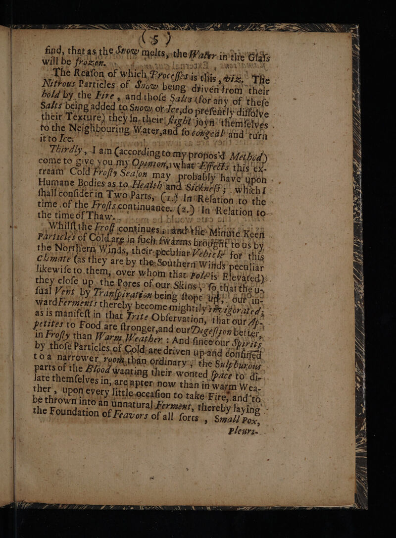 yu 5°y find, that as the Sow melts, the #2 The Reafon of which. Proc Nitrous Particles of Svow being: diiven trom thels hold by the Fire , and thofe Salts (for atiy ‘of thefe Salts being added to Snoc, obeesdo prefenthyd their Texture) they in, their! Hight Joya: theme to the Neighbouring Waa itfome 3 ) — come to give you my Opinion whae Lifetks this ex. tream Cold Frofty Sealon may Humane Bodies as to. Healsh‘and Sitknes; fhall confiderin Two:Parts,. (; time .of the Frofts continuane _ Which I the time of Thaw. en od Mayor | Whilfithe Froff continuesipi anh} Particle's of Cold are jn fuch, {wanms bréveht to us by . the Northern, Winds, their-pec : Climate (as they are by the:Southerm Wiftds atdFerments thereby become am; asis manifeft in that Trite Obfer late themfelves in, are apter: no ther’, ‘upon every littic.oceafion to take’ Fire, dnd*to be thrown into an unnatural Ferment, thereby laying’ ~ the Foundation of Feav ors of all forts , SmalJ Pox, Pleurin.. / Bgduh gps ce Gil ee, ML ea FN thd ae — ~~ g Me 7, ty VA J * “te Sey  Fi Pe JT Anh F, Lg y h, i UE HSK, 2 el? be: cdo ley iy Syelley Pistol “ ae ME pce 7a, o } r ‘ ih 5 es PE esse Weel oat e