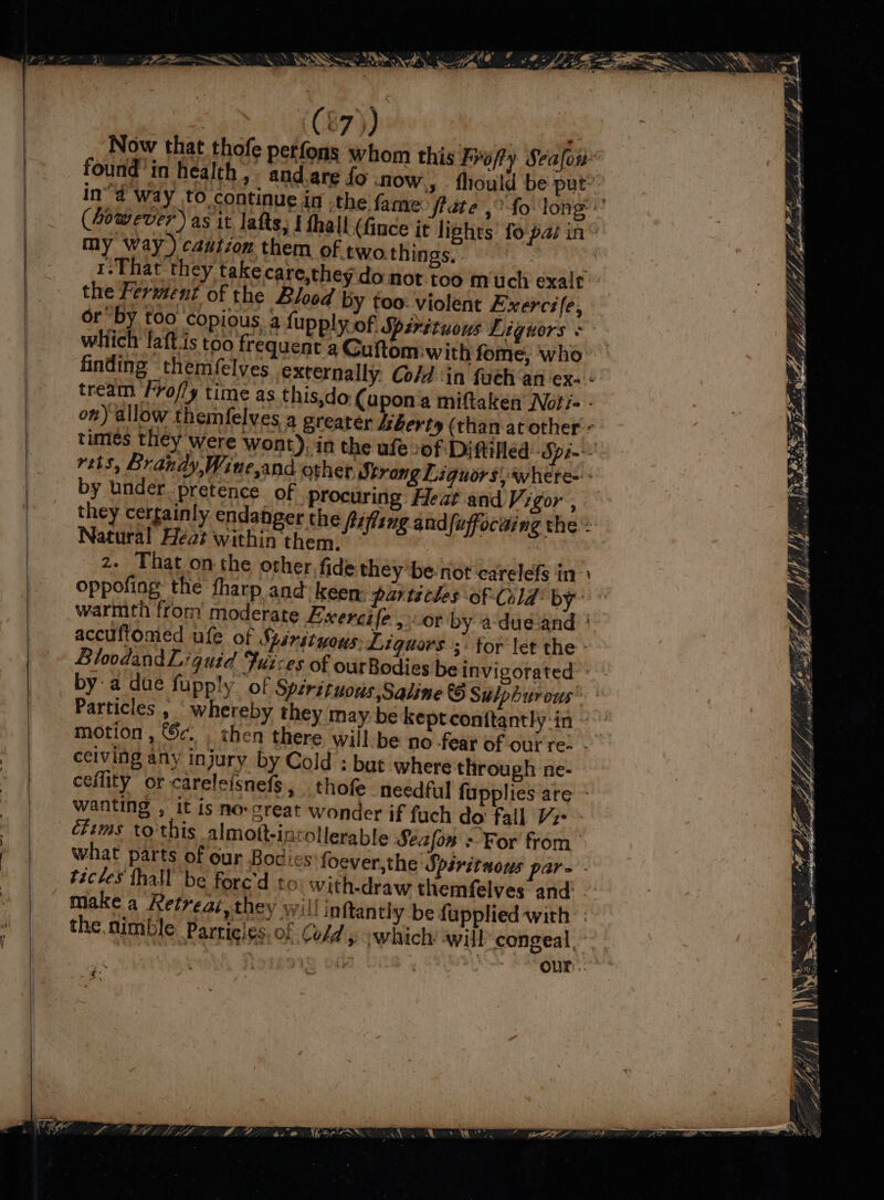 ee (87)) | Now that thofe perfons whom this Frofty Seafou* found’in health, and are fo now, fhould be put: in”d way to continue in .the fanve flate ,°fo long’ (Zowever) as it lafts, § fhall (fince it lights’ fo pas in“ my Way) caution them of two things, 1.That they take care,they do not. too much exalt the Ferment of the Slo00d by too: violent Exercife, which laftis too frequent a Cuftom ‘with fome, who finding themf{elves externally Co/d ‘in fuch ‘an ex. + tream Fro/ly time as this,do (upon a miftaken Noti- - on) allow themfelves a Sreater /zberty (than at other « times they were wont), in the ufe of Diftilled Spin vets, Brandy,Wine,and other, Strong Liguors)where- + by under pretence of procuring Heat and Vigor ; they certainly endanger the fifling andfuffocaing the : Natural Heat within them. z- That onthe other fide they ’be-not carelefs in oppofing the fharp and keen: parteches of Cold by’ warmth from moderate Eixercife., or by 4dué and | accuftomed ufe of Spérituous: Liguors ; for let the : BloodandL quid Fuz-es of ourBodies be invigorated by a due fupply of Spérituous,Saline © Sulphurous’ Particles , whereby they may be kept conttantly in ~ motion, Sc. chen there wiil-be no fear of our re- - ceiving any injury by Cold : but where through ne- ceflity or careleisnefs, thofe needful fupplies are - wanting , it is no-creat wonder if fuch do fall Vz étims to this almott-intollerable Seafon For from what parts of our Bodies foever,the Spsrituous par- - ticles fhall be fore'd fo with-draw themfelves and: make a Retreai, they will inftantly be fupplied with: the. nimble Particles. of Cold, -which awill congeal re ) , Our: i eT, Wes of, ‘ ge, yy iF hein Sehr pnnet Sina sen 5. ‘ OF 44 ‘ Fy, \ pice i py” So, Ni oe oe
