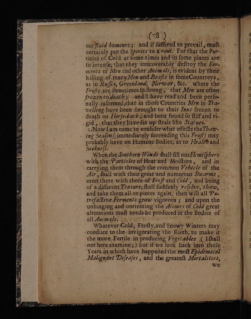ourfuid bumours}\ and if fuffered to prevail , muft certainly put the Spzxzts to a rout. For that the Par- | ticles of Cold ar fome times and'in-fome places are’ | f fo intenfe; that they irrecoverably’ deftroy the Fer- ments of Men and other Animals, ts evident by their | killing, of, manyMen and Bea/ffs in fomeCountreys, te, as in Ruffia, Greenland, Norway, &amp;c. where the. .- J ‘ Frofts.are ometimes.(¢. ftrong §' that én are often: wf frozentogeath 3; -andiIchave'read'and been perfoe | “nally informed,that in thofe Countries Men in Trae | velling have-been -brought to their Ivws frozen to | N death on Horfe-dackand been found fo ftiffand ri- TAD: gid, thacehey havedat up’ fttaic like Statues. 4 2.Now Lam come to confider what effects theT/aa-- | ing Seafon(,immediately fucceéding this Fro/?) may . 4 probably have-on Humane Bodies,:as to Hea/th and ay Steknes. iif , When-the Southern Winds thall fill our Fem [phere | -with the Particles of Heat“and Moifture, and in | carrying them through the common Vehicle of the , 2 Air, faall with their great-and numerous Swarms, A A meet there with thofe:-of Fve/?-'and Co/d , and being a ft of a-different Texture, thall fuddenly refolve, thaw, | and take them all;to pieces again, then will all Pu- | a trefattive Ferments.grow vigorous ; and upon the i ea unhinging and unriveting the Atomes of Cold great. alterations muft needs:be produced in the Bodies of a all Auemats. i , | Whatever-Cold, Frofty,and Snowy Winters. may -conduce to the-invigorating the Earth; to make it the more.Fertile in producing Vegetables ( Ifhall .. | f not here examine ;) but if we look back into thofe / ae | Years.in,which have happened the moft Epidemical | _Malignant Difeafes , and the greateft Mortalsties, | , we