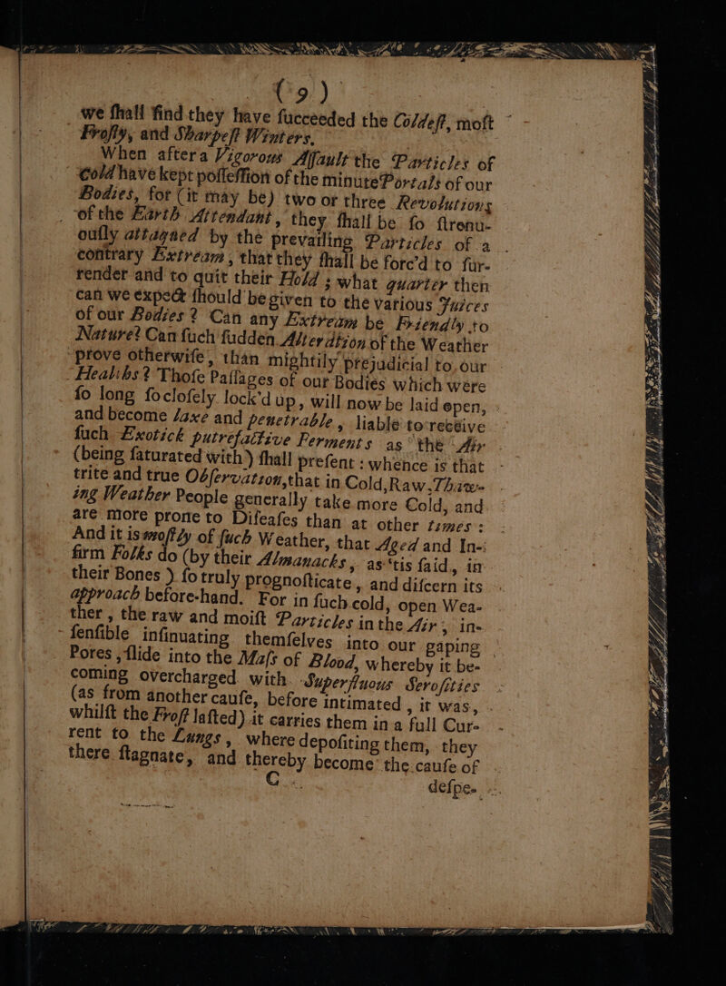 . \ = wn Cad . ~~ a A aa) | we fhall find they have fucceeded the Coldeft, moft ~ - Frofly, and Sharpe] Went ers. : | When aftera Vigorous Alfault the Particles of cold have kept pofleMion of the minute Porta/s of our Bodies, for (it may be) two or three Revolutions | “ofthe Barth Attendant , they fhall be fo ftrenu- | oufly attagaed by the prevailing Particles of .a | contrary Extream, that they thall be fore’d to far- ) render and to quit their Hold ; what quarter then can we expee fhould be given to the various Fuices of our Bodies ? Can any Extream be Friendly to | Nature? Can fuch fudden. Alter dtzon of the Weather | prove otherwife, than mightily prejudicial to.our | . Healibs? Thofe Paffages of our Bodies which were fo long foclofely lock’d up, will now be laid epen, - and become /axé and penetrable, liable tovrecéive fuch Exotick putrefattive Ferment 5 as the Air (being faturated with ) thall prefent : whence is that | trite and true Obfervatzon,that in Cold,Raw,Thaw | ing Weather People generally take more Cold, and. | are more prone to Difeafes than at other Limes: | And it is#o/fly of fuch Weather, that Aged and In-: ; firm Folks do (by their Admanacks » as'‘tis faid, in their Bones ) fo trul y prognofticate , and difcern its approach before-hand. For in fach cold, open Wea- ther , the raw and moift Particles inthe Air 5 Ine fenfible infinuating theméelves into. our gaping — Pores , {lide into the Ma/s of Blood, whereby it be- coming overcharged. with. Superfiuous Serofities | (as from another caufe, before intimated , it was, . | whilft the Frof lafted) it carries them ina fall Cur. rent to the Langs, where depofiting them, they there flagnate, and Ney become’ the.caufe of defpe. oe “) 4 @ ; o pws, sw, Be Kghsihe nL flag Lg A ; Y.. Pistons hms