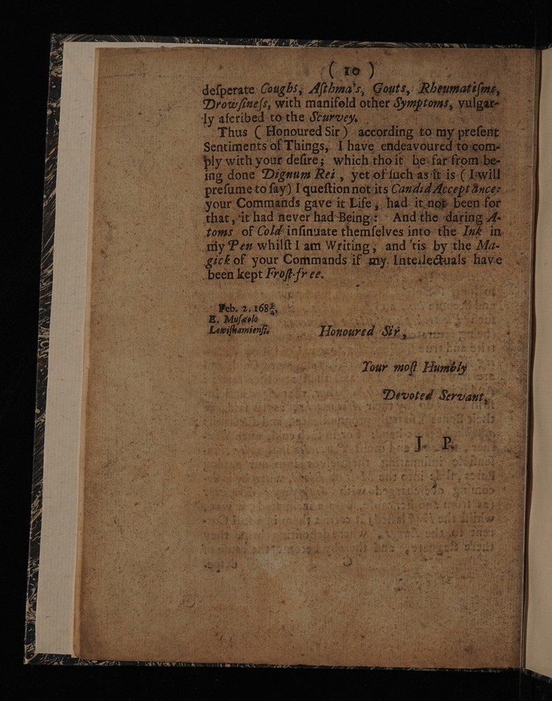 wel 7 4 an oR et 53S 8 ‘ _ Sentiments of Things, Ihave endeavouredtocom- —_- ply with your defire; which. thoit befarfrombe- = __ ing done Dignum Rez, yet oftuchasit is( Twill - prefume to fay) I queftionnotits Candid Acceptances. your Commands gave it Life, had itnot been for = that,*it had never had-Being:: ‘ And the daring 4 toms of Cold-infinuate themfelves into the Ive in. | ay Pew whilftl am Writing, and tis by the Ma- | -_ gick of your Commands if my. IntedleQuals have ~ | 2 DOCK RCBt PIOE[MER, Oo ec ce. eee a iu hey a ri * ~ a a8 i. (ae ie a a : : at ir ben : CE: a, | = Aawifanioe Honoured Sth g .urere oo &lt;- Your mo Humbly Devoted Servant. ~ OT ena tas Mes mal es mr 5 a ee \ ey Sh Oa