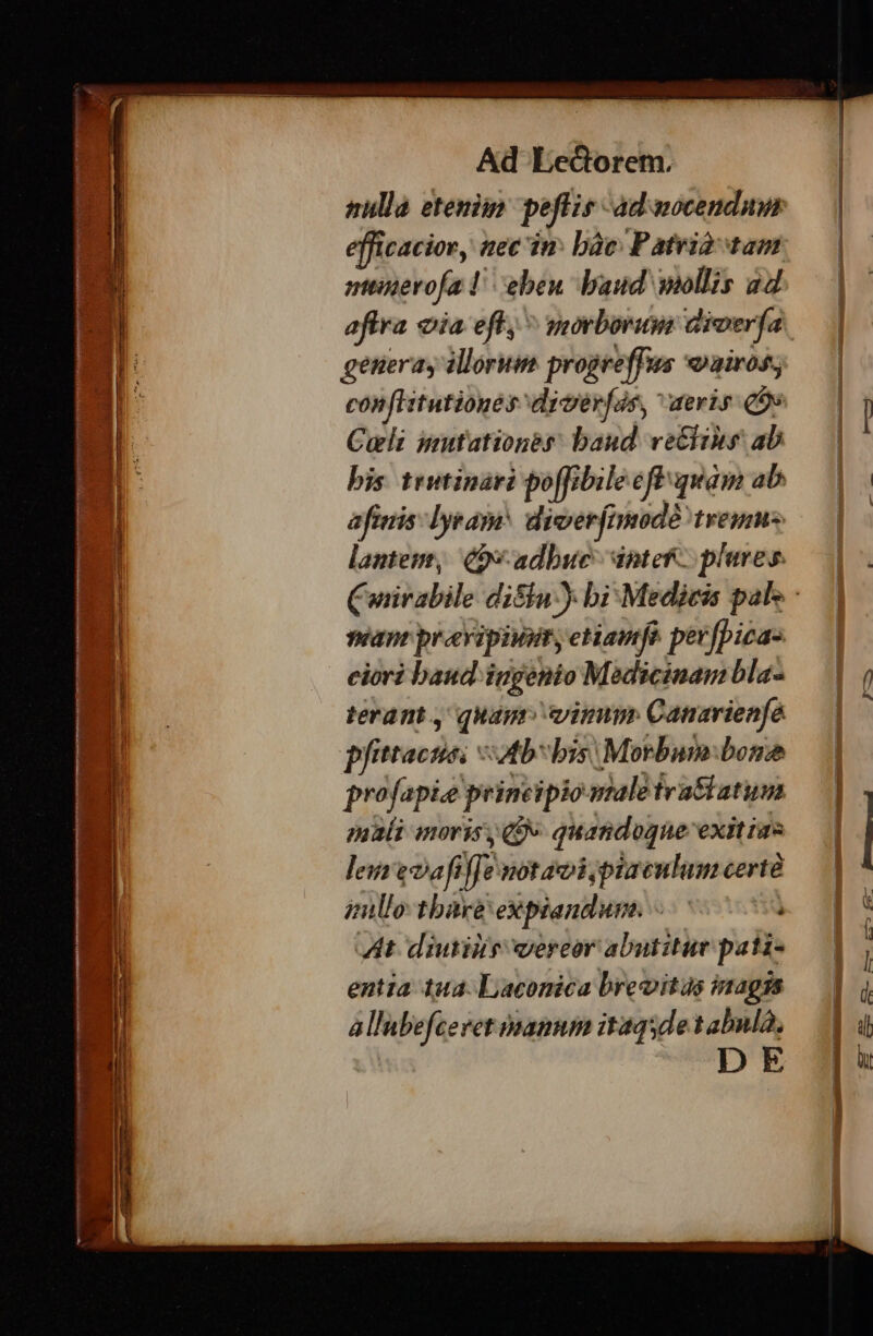 POTETE PES d epmem EE LED. 0e CREE T MEE up. tmt! pompes m t Lou » E. r É -- ve Zo gt ai Ad Lectorem. nulla etenim pefie- dd aocenduin Icaciory nec in: bàc: Patri tam munerofa! eben. baud wollis a4 aftra oia eft, ^ morborum aiverfa generay illorum. progreffus «airos; conflitutioges drverfas, eris qoe Cult mutationes baud. vetlihs ab bis trwtinari po[fibile cfl quam ab aftnis: lyram: diverfnmnodà Ires lantem, Q9 adbuc intef- plures. nean proevipivat, etiaufo. perfpica- ciori baud ingenio Medicinam bla- terant , quagr vimm Canarienfé p We AR: ab bis: Morbum bone profapie principio male fratiatum pyali novis Qv quandogne: exit ims lei eoafi fi not soi piaculum certé zullo tbare eXpiandum. : ) At diutilis vereor abutitur pati- entia 1ua- Laconica brevitas inagis allubefceret manum itaqsde tabulà, DE